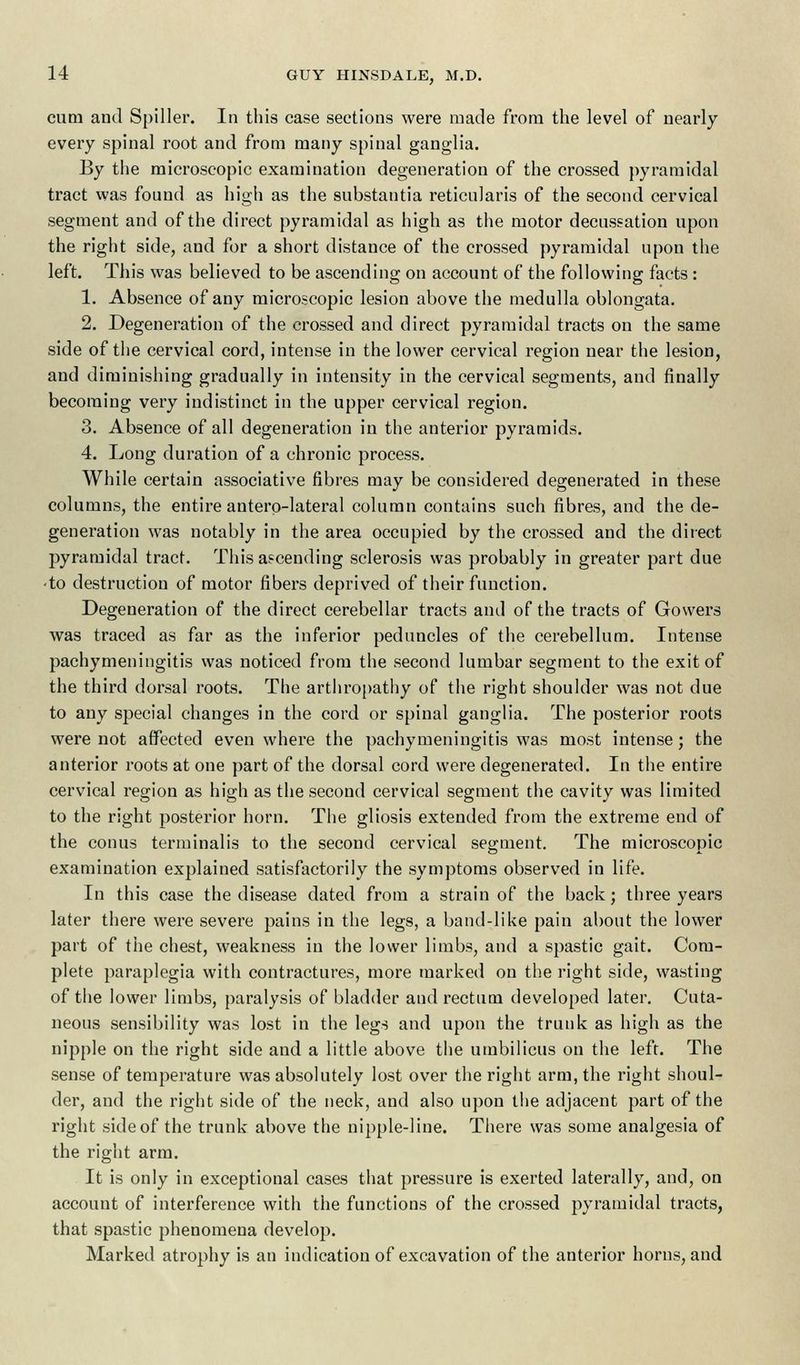 cum and Spiller. In this case sections were made from the level of nearly every spinal root and from many spinal ganglia. By the microscopic examination degeneration of the crossed pyramidal tract was found as high as the substantia reticularis of the second cervical segment and of the direct pyramidal as high as the motor decussation upon the right side, and for a short distance of the crossed pyramidal upon the left. This was believed to be ascending on account of the following facts : 1. Absence of any microscopic lesion above the medulla oblongata. 2. Degeneration of the crossed and direct pyramidal tracts on the same side of the cervical cord, intense in the lower cervical region near the lesion, and diminishing gradually in intensity in the cervical segments, and finally becoming very indistinct in the upper cervical region. 3. Absence of all degeneration in the anterior pyramids. 4. Long duration of a chronic process. While certain associative fibres may be considered degenerated in these columns, the entire anterolateral column contains such fibres, and the de- generation was notably in the area occupied by the crossed and the direct pyramidal tract. This ascending sclerosis was probably in greater part due • to destruction of motor fibers deprived of their function. Degeneration of the direct cerebellar tracts and of the tracts of Gowers was traced as far as the inferior peduncles of the cerebellum. Intense pachymeningitis was noticed from the second lumbar segment to the exit of the third dorsal roots. The arthropathy of the right shoulder was not due to any special changes in the cord or spinal ganglia. The posterior roots were not affected even where the pachymeningitis was most intense; the anterior roots at one part of the dorsal cord were degenerated. In the entire cervical region as high as the second cervical segment the cavity was limited to the right posterior horn. The gliosis extended from the extreme end of the conus terminalis to the second cervical segment. The microscopic examination explained satisfactorily the symptoms observed in life. In this case the disease dated from a strain of the back; three years later there were severe pains in the legs, a band-like pain about the lower part of the chest, weakness in the lower limbs, and a spastic gait. Com- plete paraplegia with contractures, more marked on the right side, wasting of the lower limbs, paralysis of bladder and rectum developed later. Cuta- neous sensibility was lost in the legs and upon the trunk as high as the nipple on the right side and a little above the umbilicus on the left. The sense of temperature was absolutely lost over the right arm, the right shoul- der, and the right side of the neck, and also upon the adjacent part of the right sideof the trunk above the nipple-line. There was some analgesia of the right arm. It is only in exceptional cases that pressure is exerted laterally, and, on account of interference with the functions of the crossed pyramidal tracts, that spastic phenomena develop. Marked atrophy is an indication of excavation of the anterior horns, and