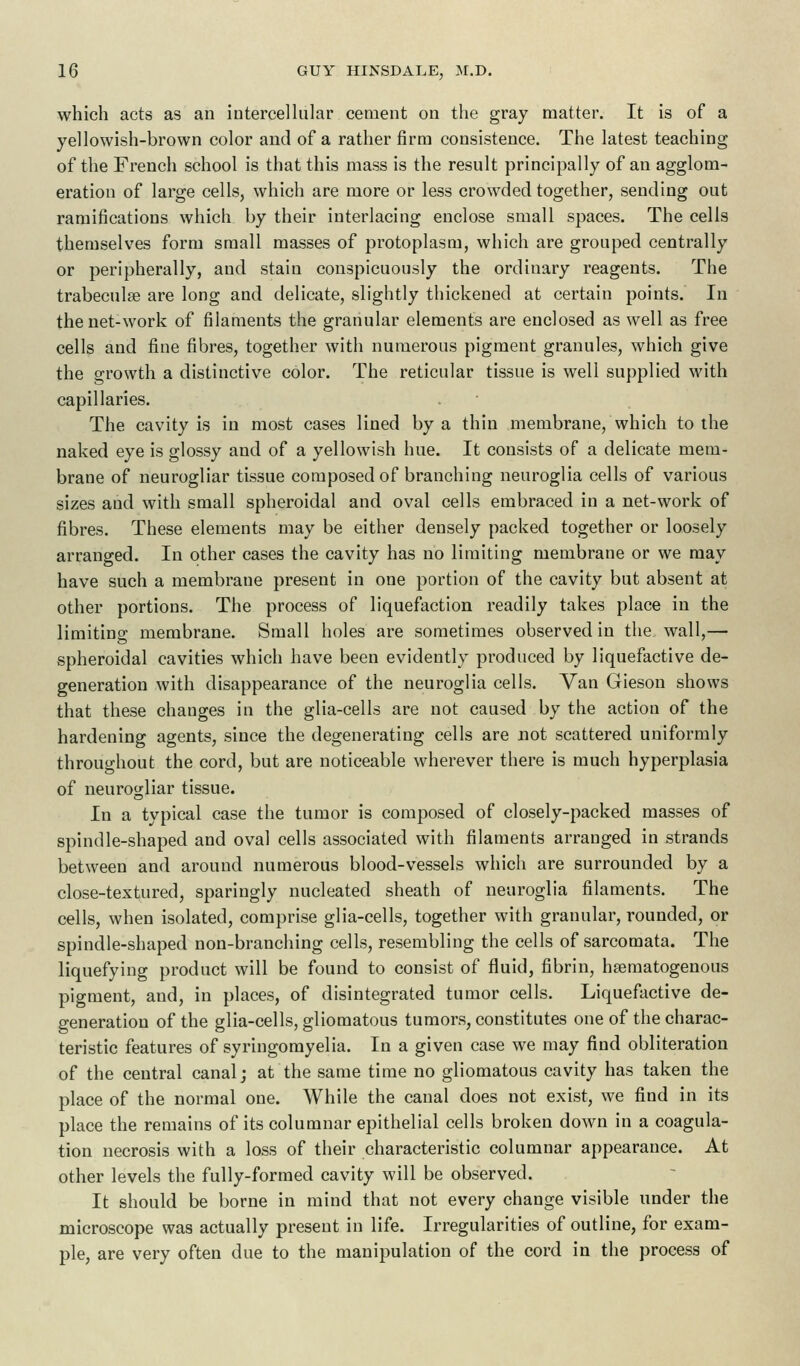 which acts as an intercellular cement on the gray matter. It is of a yellowish-brown color and of a rather firm consistence. The latest teaching of the French school is that this mass is the result principally of an agglom- eration of large cells, which are more or less crowded together, sending out ramifications which by their interlacing enclose small spaces. The cells themselves form small masses of protoplasm, which are grouped centrally or peripherally, and stain conspicuously the ordinary reagents. The trabecule are long and delicate, slightly thickened at certain points. In the net-work of filaments the granular elements are enclosed as well as free cells and fine fibres, together with numerous pigment granules, which give the growth a distinctive color. The reticular tissue is well supplied with capillaries. The cavity is in most cases lined by a thin membrane, which to the naked eye is glossy and of a yellowish hue. It consists of a delicate mem- brane of neurogliar tissue composed of branching neuroglia cells of various sizes and with small spheroidal and oval cells embraced in a net-work of fibres. These elements may be either densely packed together or loosely arranged. In other cases the cavity has no limiting membrane or we may have such a membrane present in one portion of the cavity but absent at other portions. The process of liquefaction readily takes place in the limiting membrane. Small holes are sometimes observed in the wall,— spheroidal cavities which have been evidently produced by liquefactive de- generation with disappearance of the neuroglia cells. Van Gieson shows that these changes in the glia-cells are not caused by the action of the hardening agents, since the degenerating cells are not scattered uniformly throughout the cord, but are noticeable wherever there is much hyperplasia of neurogliar tissue. In a typical case the tumor is composed of closely-packed masses of spindle-shaped and oval cells associated with filaments arranged in strands between and around numerous blood-vessels which are surrounded by a close-textured, sparingly nucleated sheath of neuroglia filaments. The cells, when isolated, comprise glia-cells, together with granular, rounded, or spindle-shaped non-branching cells, resembling the cells of sarcomata. The liquefying product will be found to consist of fluid, fibrin, hsematogenous pigment, and, in places, of disintegrated tumor cells. Liquefactive de- generation of the glia-cells, gliomatous tumors, constitutes one of the charac- teristic features of syringomyelia. In a given case we may find obliteration of the central canal; at the same time no gliomatous cavity has taken the place of the normal one. While the canal does not exist, we find in its place the remains of its columnar epithelial cells broken down in a coagula- tion necrosis with a loss of their characteristic columnar appearance. At other levels the fully-formed cavity will be observed. It should be borne in mind that not every change visible under the microscope was actually present in life. Irregularities of outline, for exam- ple, are very often due to the manipulation of the cord in the process of