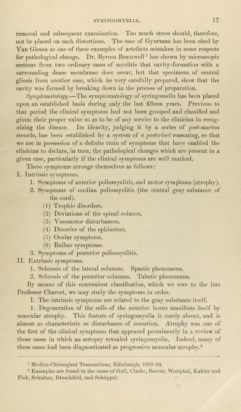 removal aud subsequent examination. Too much stress should, therefore, not be placed on such distortions. The case of Gyurman has been cited by Van Gieson as one of these examples of artefacts mistaken in some respects for pathological change. Dr. Byrom Bramwell* has shown by microscopic sections from two ordinary cases of myelitis that cavity-formation with a surrounding dense membrane does occur, but that specimens of central gliosis from another case, which he very carefully prepared, show that the cavity was formed by breaking down in the process of preparation. Symptomatology.—The symptomatology of syringomelia has been placed upon an established basis during only the last fifteen years. Previous to that period the clinical symptoms had not been grouped and classified and given their proper value so as to be of any service to the clinician in recog- nizing the disease. Its identity, judging it by a series of post-mortem records, has been established by a system of a posteriori reasoning, so that we are in possession of a definite train of symptoms that have enabled the clinician to declare, in turn, the pathological changes which are present in a given case, particularly if the clinical symptoms are well marked. These symptoms arrange themselves as follows: I. Intrinsic symptoms. 1. Symptoms of anterior poliomyelitis, and motor symptoms (atrophy). 2. Symptoms of median poliomyelitis (the central gray substance of the cord). (1) Trophic disorders. (2) Deviations of the spinal column. (3) Vasomotor disturbances. (4) Disorder of the sphincters. (5) Ocular symptoms. (6) Bulbar symptoms. 3. Symptoms of posterior poliomyelitis. II. Extrinsic symptoms. 1. Sclerosis of the lateral columns. Spastic phenomena. 2. Sclerosis of the posterior columns. Tabetic phenomena. By means of this convenient classification, which we owe to the late Professor Charcot, we may study the symptoms in order. I. The intrinsic symptoms are related to the gray substance itself. 1. Degeneration of the cells of the anterior horns manifests itself by muscular atrophy. This feature of syringomyelia is rarely absent, and is almost as characteristic as disturbance of sensation. Atrophy was one of the first of the clinical symptoms that appeared prominently in a review of those cases in which an autopsy revealed syringomyelia. Indeed, many of these cases had been diagnosticated as progressive muscular atrophy.8 1 Medico-Chirurgical Transactions, Ivlinbur^h, 18!W-(»4. 2 Examples are found in the cases of Gull, Clarke, Beevor, Westphal, Ivahler and Pick, Schultzc, Dreschfeld, and Schuppel.