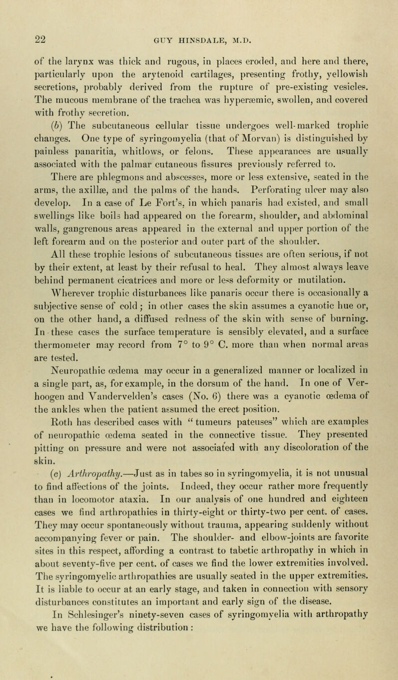 of the larynx was thick and rugous, in places eroded, and here and there, particularly upon the arytenoid cartilages, presenting frothy, yellowish secretions, probably derived from the rupture of pre-existing vesicles. The mucous membrane of the trachea was hyperaemic, swollen, and covered with frothy secretion. (b) The subcutaneous cellular tissue undergoes well-marked trophic changes. One type of syringomyelia (that of Morvan) is distinguished by painless panaritia, whitlows, or felons. These appearances are usually associated with the palmar cutaneous fissures previously referred to. There are phlegmons and abscesses, more or less extensive, seated in the arms, the axilla?, and the palms of the hands. Perforating ulcer may also develop. In a case of Le Fort's, in which panaris had existed, and small swellings like boils had appeared on the forearm, shoulder, and abdominal walls, gangrenous areas appeared in the external and upper portion of the left forearm and on the posterior and outer part of the shoulder. All these trophic lesions of subcutaneous tissues are often serious, if not by their extent, at least by their refusal to heal. They almost always leave behind permanent cicatrices and more or less deformity or mutilation. Wherever trophic disturbances like panaris occur there is occasionally a subjective sense of cold; in other cases the skin assumes a cyanotic hue or, on the other hand, a diffused redness of the skin with sense of burning. In these cases the surface temperature is sensibly elevated, and a surface thermometer may record from 7° to 9° C. more than when normal areas are tested. Neuropathic oedema may occur in a generalized manner or localized in a single part, as, for example, in the dorsum of the hand. In one of Ver- hoogen and Vandervelden's cases (No. 6) there was a cyanotic oedema of the ankles when the patient assumed the erect position. Roth has described cases with tumeurs pateuses which are examples of neuropathic oedema seated in the connective tissue. They presented pitting on pressure and were not associated with any discoloration of the skin. (c) Arthropathy.—Just as in tabes so in syringomyelia, it is not unusual to find affections of the joints. Indeed, they occur rather more frequently than in locomotor ataxia. In our analysis of one hundred and eighteen cases we find arthropathies in thirty-eight or thirty-two per cent, of cases. They may occur spontaneously without trauma, appearing suddenly without accompanying fever or pain. The shoulder- and elbow-joints are favorite sites in this respect, affording a contrast to tabetic arthropathy in which in about seventy-five per cent, of cases we find the lower extremities involved. The syringomyelic arthropathies are usually seated in the upper extremities. It is liable to occur at an early stage, and taken in connection with sensory disturbances constitutes an important and early sign of the disease. In Schlesinger's ninety-seven cases of syringomyelia with arthropathy we have the following distribution :