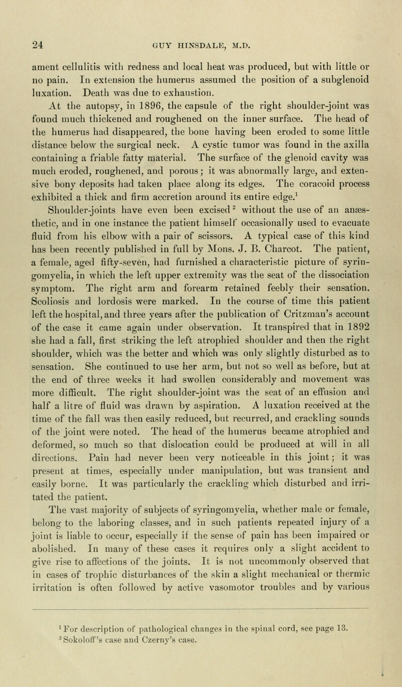 ament cellulitis with redness and local heat was produced, but with little or no pain. In extension the humerus assumed the position of a subglenoid luxation. Death was due to exhaustion. At the autopsy, in 1896, the capsule of the right shoulder-joint was found much thickened and roughened on the inner surface. The head of the humerus had disappeared, the bone having been eroded to some little distance below the surgical neck. A cystic tumor was found in the axilla containing a friable fatty material. The surface of the glenoid cavity was much eroded, roughened, and porous; it was abnormally large, and exten- sive bony deposits had taken place along its edges. The coracoid process exhibited a thick and firm accretion around its entire edge.1 Shoulder-joints have even been excised 2 without the use of an anaes- thetic, and in one instance the patient himself occasionally used to evacuate fluid from his elbow with a pair of scissors. A typical case of this kind has been recently published in full by Mons. J. B. Charcot. The patient, a female, aged fifty-seven, had furnished a characteristic picture of syrin- gomyelia, in which the left upper extremity was the seat of the dissociation symptom. The right arm and forearm retained feebly their sensation. Scoliosis and lordosis were marked. In the course of time this patient left the hospital, and three years after the publication of Critzman's account of the case it came again under observation. It transpired that in 1892 she had a fall, first striking the left atrophied shoulder and then the right shoulder, which was the better and which was only slightly disturbed as to sensation. She continued to use her arm, but not so well as before, but at the end of three weeks it had swollen considerably and movement was more difficult. The right shoulder-joint was the seat of an effusion and half a litre of fluid was drawn by aspiration. A luxation received at the time of the fall was then easily reduced, but recurred, and crackling sounds of the joint were noted. The head of the humerus became atrophied and deformed, so much so that dislocation could be produced at will in all directions. Pain had never been very noticeable in this joint; it was present at times, especially under manipulation, but was transient and easily borne. It was particularly the crackling which disturbed and irri- tated the patient. The vast majority of subjects of syringomyelia, whether male or female, belong to the laboring classes, and in such patients repeated injury of a joint is liable to occur, especially if the sense of pain has been impaired or abolished. In many of these cases it requires only a slight accident to give rise to affections of the joints. It is not uncommonly observed that in cases of trophic disturbances of the skin a slight mechanical or thermic irritation is often followed by active vasomotor troubles and by various *For description of pathological changes in the spinal cord, see page 13. 2Sokoloff's case and Czerny's case.