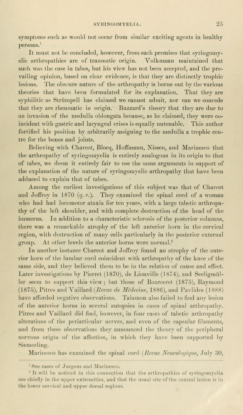 symptoms such as would not occur from similar exciting agents in healthy persons.1 It must not be concluded, however, from such premises that syringomy- elic arthropathies are of traumatic origin. Volkmann maintained that such was the case in tabes, but his view has not been accepted, and the pre- vailing opinion, based on clear evidence, is that they are distinctly trophic lesions. The obscure nature of the arthropathy is borne out by the various theories that have been formulated for its explanation. That they are syphilitic as Striimpell has claimed we cannot admit, nor can we concede that they are rheumatic in origin. Buzzard's theory that they are due to an invasion of the medulla oblongata because, as he claimed, they were co- incident with gastric and laryngeal crises is equally untenable. This author fortified his position by arbitrarily assigning to the medulla a trophic cen- tre for the bones and joints. Believing with Charcot, Blocq, Hoffmann, Xissen, and Marinesco that the arthropathy of syringomyelia is entirely analogous in its origin to that of tabes, we deem it entirely fair to use the same arguments in support of the explanation of the nature of syringomyelic arthropathy that have been adduced to explain that of tabes. Among the earliest investigations of this subject was that of Charcot and Joffroy in 1870 (q.v.). They examined the spinal cord of a woman who had had locomotor ataxia for ten years, with a large tabetic arthropa- thy of the left shoulder, and with complete destruction of the head of the humerus. In addition to a characteristic sclerosis of the posterior columns, there was a remarkable atrophy of the left anterior horn in the cervical region, with destruction of many cells particularly in the posterior external group. At other levels the anterior horns were normal.- In another instance Charcot and Joffroy found an atrophy of the ante- rior horn of the lumbar cord coincident with arthropathy of the knee of the same side, and they believed them to be in the relation of cause and effect. Later investigations by Pierret (1870), de Lionville (1874), and Seeligmi'd- ler seem to support this view; but those of Bourceret (1875), Raymond (1875), Pities and Vaillard {Revue de 3Iedeeine, 1886), and Pavlides (1888) have afforded negative observations. Talamon also failed to find any lesion of the anterior horns in several autopsies in cases of spinal arthropathy. Pitres and Vaillard did find, however, in four cases of tabetic arthropathy alterations of the periarticular nerves, and even of the capsular filaments, and from these observations tiny announced the theory of the peripheral nervous origin of the affection, in which they have been supported by Siemerling. Marinesco has examined the spinal cord (Revue Neurologique, July 30, casi - of •'urgena ami Marinesco. '-' It will lie noticed in this connection that the arthropathies of syringomyelia are chiefly in the upper extremities, ami that the usual Bite ofthe central lesion 18 in the lower cervical ami upper dorsal regions.