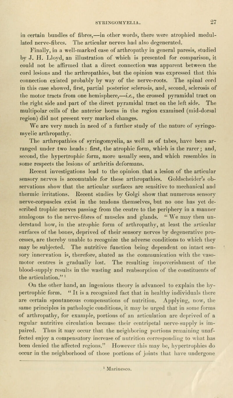 in certain bundles of fibres,—in other words, there were atrophied medul- lated nerve-fibres. The articular nerves had also degenerated. Finally, in a well-marked case of arthropathy in general paresis, studied by J. H. Lloyd, an illustration of which is presented for comparison, it could not be affirmed that a direct connection was apparent between the cord lesions and the arthropathies, but the opinion was expressed that this connection existed probably by way of the nerve-roots. The spinal cord in this case showed, first, partial posterior sclerosis, and, second, sclerosis of the motor tracts from one hemisphere,—i.e., the crossed pyramidal tract on the right side and part of the direct pyramidal tract on the left side. The multipolar cells of the anterior horns in the region examined (mid-dorsal region) did not present very marked changes. We are very much in need of a further study of the nature of syringo- myelic arthropathy. The arthropathies of syringomyelia, as well as of tabes, have been ar- ranged under two heads: first, the atrophic form, which is the rarer; and, second, the hypertrophic form, more usually seen, and which resembles in some respects the lesions of arthritis deformans. Recent investigations lead to the opinion that a lesion of the articular sensory nerves is accountable for these arthropathies. Goldscheider's ob- servations show that the articular surfaces are sensitive to mechanical and thermic irritations. Recent studies by Golgi show that numerous sensory nerve-corpuscles exist in the tendons themselves, but no one has yet de- scribed trophic nerves passing from the centre to the periphery in a manner analogous to the nerve-fibres of muscles and glands. We may then un- derstand how, in the atrophic form of arthropathy, at least the articular surfaces of the bones, deprived of their sensory nerves by degenerative pro- cesses, are thereby unable to recognize the adverse conditions to which they may be subjected. The nutritive function being dependent on intact sen- sory innervation is, therefore, abated as the communication with the vaso- motor centres is gradually lost. The resulting impoverishment of the blood-supply results in the wasting and reabsorption of the constituents of the articulation. ' On the other hand, an ingenious theory is advanced to explain the hy- pertrophic form.  It is a recognized fact that in healthy individuals there are certain spontaneous compensations of nutrition. Applying, now, the same principles in pathologic conditions, it may be urged that in some forms of arthropathy, for example, portions of an articulation are deprived of a regular nutritive circulation because their centripetal nerve-supply ia im- paired. Thus it may occur that the neighboring portions remaining unaf- fected enjoy a compensatory increase of nutrition corresponding to what has been denied the affected regions. However this may be, hypertrophies do occur in the neighborhood of those portions of joints that have undergone 1 Marinesco.