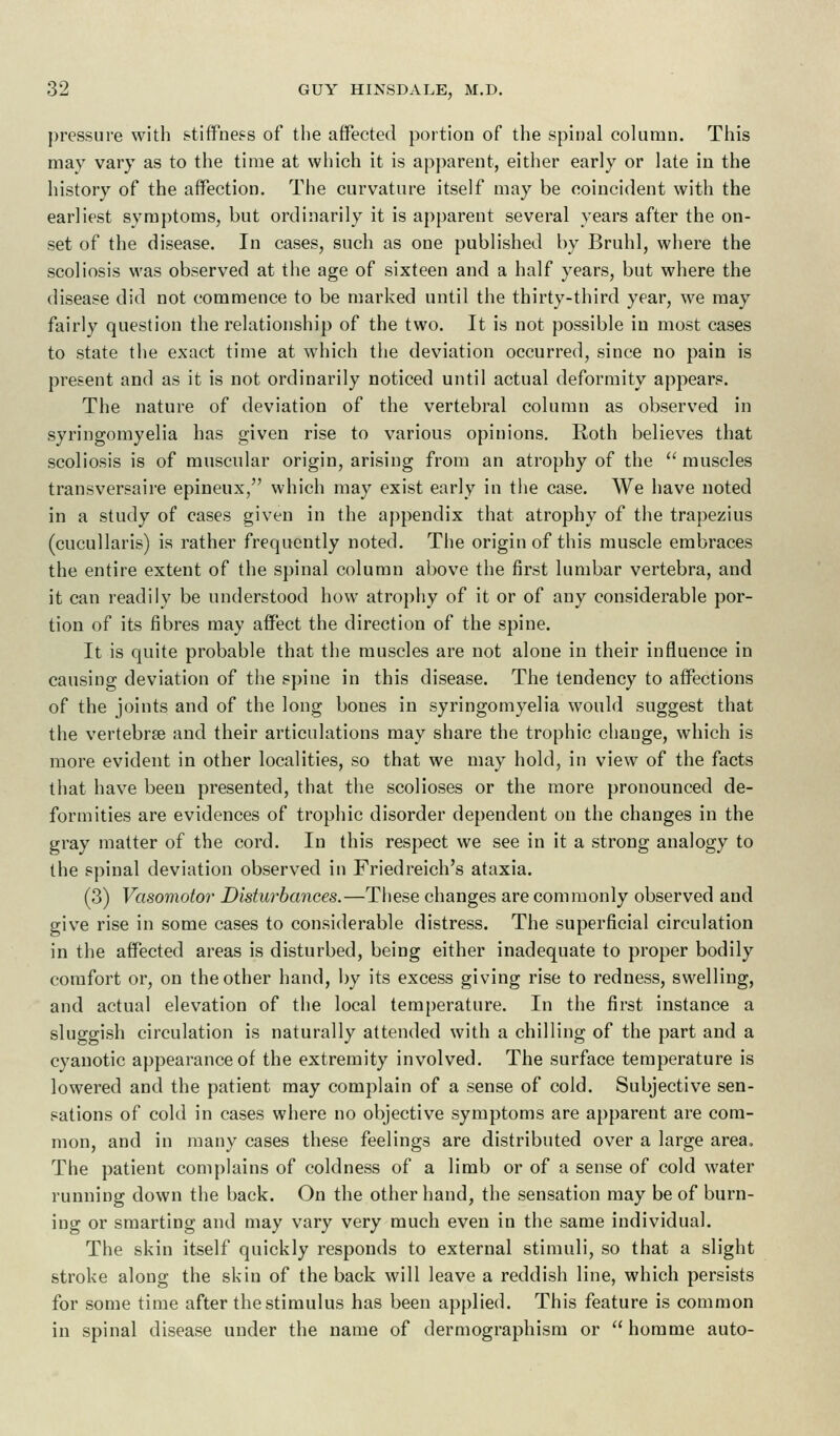 pressure with stiffness of the affected portion of the spinal column. This may vary as to the time at which it is apparent, either early or late in the history of the affection. The curvature itself may be coincident with the earliest symptoms, but ordinarily it is apparent several years after the on- set of the disease. In cases, such as one published by Bruhl, where the scoliosis was observed at the age of sixteen and a half years, but where the disease did not commence to be marked until the thirty-third year, we may fairly question the relationship of the two. It is not possible in most cases to state the exact time at which the deviation occurred, since no pain is present and as it is not ordinarily noticed until actual deformity appears. The nature of deviation of the vertebral column as observed in syringomyelia has given rise to various opinions. Roth believes that scoliosis is of muscular origin, arising from an atrophy of the muscles transversaire epineux, which may exist early in the case. We have noted in a study of cases given in the appendix that atrophy of the trapezius (cucullaris) is rather frequently noted. The origin of this muscle embraces the entire extent of the spinal column above the first lumbar vertebra, and it can readily be understood how atrophy of it or of any considerable por- tion of its fibres may affect the direction of the spine. It is quite probable that the muscles are not alone in their influence in causing deviation of the spine in this disease. The tendency to affections of the joints and of the long bones in syringomyelia would suggest that the vertebras and their articulations may share the trophic change, which is more evident in other localities, so that we may hold, in view of the facts that have been presented, that the scolioses or the more pronounced de- formities are evidences of trophic disorder dependent on the changes in the gray matter of the cord. In this respect we see in it a strong analogy to the spinal deviation observed in Friedreich's ataxia. (3) Vasomotor Disturbances.—These changes are commonly observed and give rise in some cases to considerable distress. The superficial circulation in the affected areas is disturbed, being either inadequate to proper bodily comfort or, on the other hand, by its excess giving rise to redness, swelling, and actual elevation of the local temperature. In the first instance a sluggish circulation is naturally attended with a chilling of the part and a cyanotic appearance of the extremity involved. The surface temperature is lowered and the patient may complain of a sense of cold. Subjective sen- sations of cold in cases where no objective symptoms are apparent are com- mon, and in many cases these feelings are distributed over a large area, The patient complains of coldness of a limb or of a sense of cold water running down the back. On the other hand, the sensation may be of burn- ing or smarting and may vary very much even in the same individual. The skin itself quickly responds to external stimuli, so that a slight stroke along the skin of the back will leave a reddish line, which persists for some time after the stimulus has been applied. This feature is common in spinal disease under the name of dermographism or homme auto-