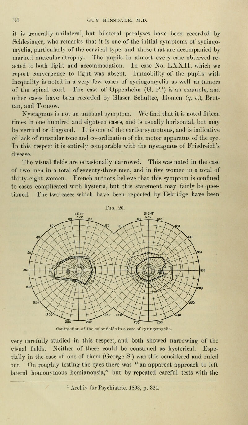 it is generally unilateral, but bilateral paralyses have been recorded by Schlesinger, who remarks that it is one of the initial symptoms of syringo- myelia, particularly of the cervical type and those that are accompanied by marked muscular atrophy. The pupils in almost every case observed re- acted to both light and accommodation. In case No. LXXII. which we report convergence to light was absent. Immobility of the pupils with inequality is noted in a very few cases of syringomyelia as well as tumors of the spinal cord. The case of Oppenheim (G. P.1) is an example, and other cases have been recorded by Glaser, Schultze, Homen (q. v.), Brut- tan, and Tornow. Nystagmus is not an unusual symptom. We find that it is noted fifteen times in one hundred and eighteen cases, and is usually horizontal, but may be vertical or diagonal. It is one of the earlier symptoms, and is indicative of lack of muscular tone and co-ordination of the motor apparatus of the eye. In this respect it is entirely comparable with the nystagmus of Friedreich's disease. The visual fields are occasionally narrowed. This was noted in the case of two men in a total of seventy-three men, and in five women in a total of thirty-eight women. French authors believe that this symptom is confined to cases complicated with hysteria, but this statement may fairly be ques- tioned. The two cases which have been reported by Eskridge have been Fig. 20. 280 260 280 ' 260 Contraction of the color-fields in a case of syringomyelia. very carefully studied in this respect, and both showed narrowing of the visual fields. Neither of these could be construed as hysterical. Espe- cially in the case of one of them (George S.) was this considered and ruled out. On roughly testing the eyes there was  an apparent approach to left lateral homonymous hemianopsia, but by repeated careful tests with the 1 Archiv fur Psychiatrie, 1893, p. 324.