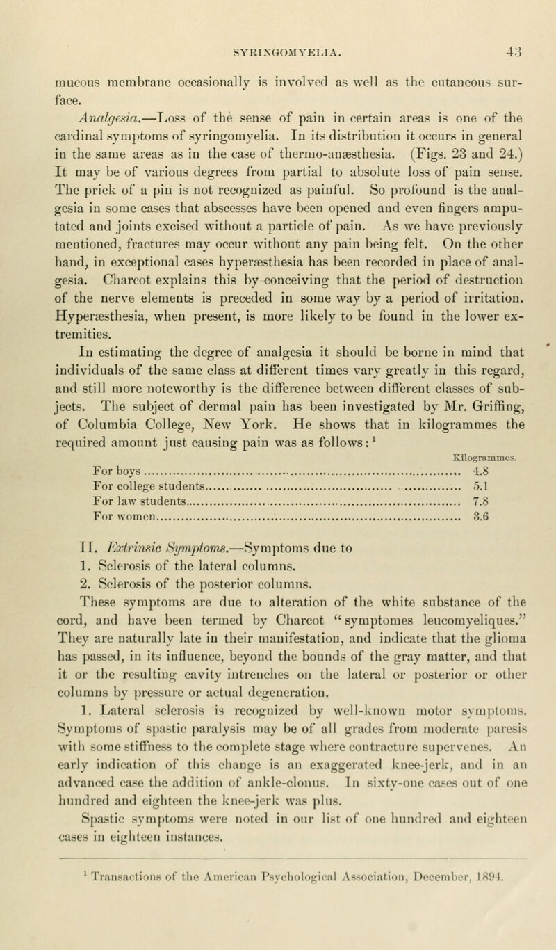 mucous membrane occasionally is involved as well as the cutaneous sur- face. Analgesia.—Loss of the sense of pain in certain areas is one of the cardinal symptoms of syringomyelia. In its distribution it occurs in general in the same areas as in the case of thermo-anaesthesia. (Figs. 23 and 24.) It may be of various degrees from partial to absolute loss of pain sense. The prick of a pin is not recognized as painful. So profound is the anal- gesia in some cases that abscesses have been opened and even fingers ampu- tated and joints excised without a particle of pain. As we have previously mentioned, fractures may occur without any pain being felt. On the other hand, in exceptional cases hyperesthesia has been recorded in place of anal- gesia. Charcot explains this by conceiving that the period of destruction of the nerve elements is preceded in some way by a period of irritation. Hyperesthesia, when present, is more likely to be found in the lower ex- tremities. In estimating the degree of analgesia it should be borne in mind that individuals of the same class at different times vary greatly in this regard, and still more noteworthy is the difference between different classes of sub- jects. The subject of dermal pain has been investigated by Mr. Griffing, of Columbia College, New York. He shows that in kilogrammes the required amount just causing pain was as follows:1 Kilogrammes. For boys 4.8 For college students 5.1 For law students 7.8 For women 3.6 II. Extrinsic Symptoms.—Symptoms due to 1. Sclerosis of the lateral columns. 2. Sclerosis of the posterior columns. These symptoms are due to alteration of the white substance of the cord, and have been termed by Charcot  symptomes leucomyeliques. They are naturally late in their manifestation, and indicate that the glioma has passed, in its influence, beyond the bounds of the gray matter, and that it or the resulting cavity intrenches on the lateral or posterior or other columns by pressure or actual degeneration. 1. Lateral sclerosis is recognized by well-known motor symptoms. Symptoms of spastic paralysis may be of all grades from moderate paresis with some stiffness to the complete stage where contracture supervenes. An early indication of this change is an exaggerated knee-jerk, and in an advanced case the addition of ankle-clonus. In sixty-one cases out of one hundred and eighteen the knee-jerk was plus. Spastic symptoms were noted in our list of one hundred and eighteen cases in eighteen instances. 1 Transactions of tin- A.merican Psychological Association, December, 1894.