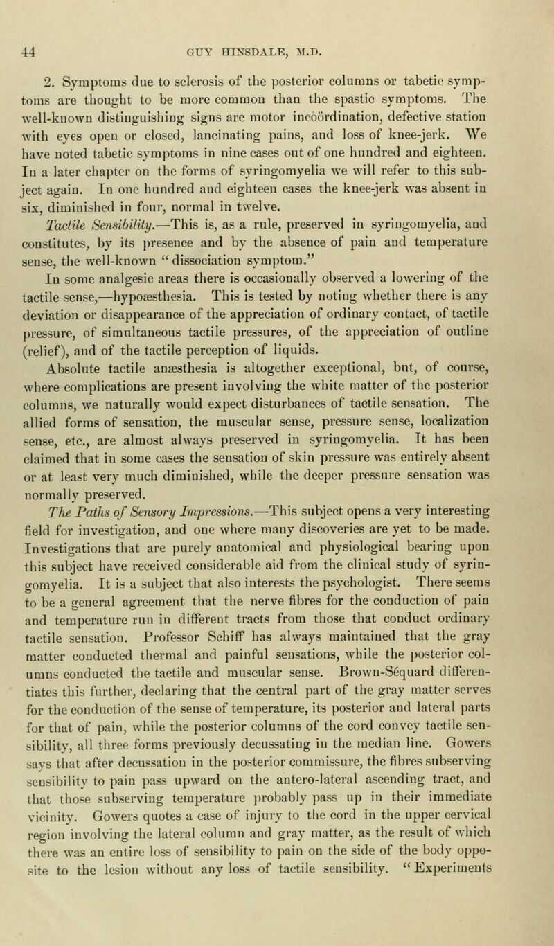 2. Symptoms due to sclerosis of the posterior columns or tabetic symp- toms are thought to be more common than the spastic symptoms. The well-known distinguishing signs are motor incoordination, defective station with eyes open or closed, lancinating pains, and loss of knee-jerk. We have noted tabetic symptoms in nine cases out of one hundred and eighteen. In a later chapter on the forms of syringomyelia we will refer to this sub- ject again. In one hundred and eighteen cases the knee-jerk was absent in six, diminished in four, normal in twelve. Tactile Sensibility.—This is, as a rule, preserved in syringomyelia, and constitutes, by its presence and by the absence of pain and temperature sense, the well-known dissociation symptom. In some analgesic areas there is occasionally observed a lowering of the tactile sense,—hyposesthesia. This is tested by noting whether there is any deviation or disappearance of the appreciation of ordinary contact, of tactile pressure, of simultaneous tactile pressures, of the appreciation of outline (relief), and of the tactile perception of liquids. Absolute tactile ansesthesia is altogether exceptional, but, of course, where complications are present involving the white matter of the posterior columns, we naturally would expect disturbances of tactile sensation. The allied forms of sensation, the muscular sense, pressure sense, localization sense, etc., are almost always preserved in syringomyelia. It has been claimed that in some cases the sensation of skin pressure was entirely absent or at least very much diminished, while the deeper pressure sensation was normally preserved. The Paths of Sensory Impressions.—This subject opens a very interesting field for investigation, and one where many discoveries are yet to be made. Investigations that are purely anatomical and physiological bearing upon this subject have received considerable aid from the clinical study of syrin- gomyelia. It is a subject that also interests the psychologist. There seems to be a geueral agreement that the nerve fibres for the conduction of pain and temperature run in different tracts from those that conduct ordinary tactile sensation. Professor SchifF has always maintained that the gray matter conducted thermal and painful sensations, while the posterior col- umns conducted the tactile and muscular sense. Brown-Sequard differen- tiates this further, declaring that the central part of the gray matter serves for the conduction of the sense of temperature, its posterior and lateral parts for that of pain, while the posterior columns of the cord convey tactile sen- sibility, all three forms previously decussating in the median line. Gowers says that after decussation in the posterior commissure, the fibres subserving sensibility to pain pass upward on the antero-lateral ascending tract, and that those subserving temperature probably pass up in their immediate vicinity. Gowers quotes a case of injury to the cord in the upper cervical region involving the lateral column and gray matter, as the result of which there was an entire loss of sensibility to pain on the side of the body oppo- site to the lesion without any loss of tactile sensibility. Experiments