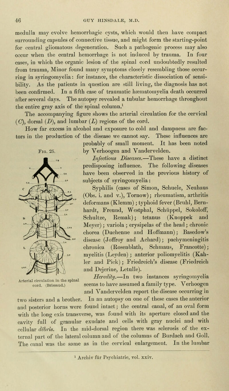 Fig. 25. medulla may evolve hemorrhagic cysts, which would then have compact surrounding capsules of connective tissue, and might form the starting-point for central gliomatous degeneration. Such a pathogenic process may also occur when the central hemorrhage is not induced by trauma. In four cases, in which the organic lesion of the spinal cord undoubtedly resulted from trauma, Minor found many symptoms closely resembling those occur- ring in syringomyelia: for instance, the characteristic dissociation of sensi- bility. As the patients in question are still living, the diagnosis has not been confirmed. In a fifth case of traumatic haeniatomyelia death occurred after several days. The autopsy revealed a tubular hemorrhage throughout the entire gray axis of the spinal column.1 The accompanying figure shows the arterial circulation for the cervical (0), dorsal (D), and lumbar (L) regions of the cord. How far excess in alcohol and exposure to cold and dampness are fac- tors in the production of the disease we cannot say. These influences are probably of small moment. It has been noted by Verhoogen and Vandervelden. Infectious Diseases.—These have a distinct predisposing influence. The following diseases have been observed in the previous history of subjects of syringomyelia: Syphilis (cases of Simon, Schuele, Neuhaus (Obs. i. and v.), Tornow); rheumatism, arthritis deformans (Klemm); typhoid fever (Bruhl, Bern- hardt, Freund, Westphal, Schiippel, Sokoloff, Schultze, Remak); tetanus (Knoppek and Meyer) ; variola ; erysipelas of the head; chronic chorea (Duchenne and Hoffmann); Basedow's disease (Joffroy and Achard); pachymeningitis chronica (Rosenblath, Schmaus, Francotte); myelitis (Leyden); anterior poliomyelitis (Kah- ler and Pick); Friedreich's disease (Friedreich and Dejerine, Letulle). Heredity.—In two instances syringomyelia seems to have assumed a family type. Verhoogen and Vandervelden report the disease occurring in In an autopsy on one of these cases the anterior and posterior horns were found intact; the central canal, of an oval form with the long exis transverse, was found with its aperture closed and the cavity full of granular exudate and cells with gray nuclei and with cellular debris. In the mid-dorsal region there was sclerosis of the ex- ternal part of the lateral column and of the columns of Burdach and Goll. The canal was the same as in the cervical enlargement. In the lumbar Arterial circulation in the spinal cord. (Brissaud.) two sisters and a brother. Arcbiv fur Psychiatrie, vol. xxiv.