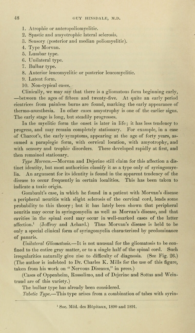 1. Atrophic or anteropoliomyelitic. 2. Spastic and amyotrophic lateral sclerosis. 3. Sensory (posterior and median poliomyelitic). 4. Type M or van. 5. Lumbar type. 6. Unilateral type. 7. Bulbar type. 8. Anterior leucomyelitic or posterior leucomyelitic. 9. Latent form. 10. Non-typical cases. Clinically, we may say that there is a gliomatous form beginning early, —between the ages of fifteen and twenty-five. At quite an early period cicatrices from painless burns are found, marking the early appearance of thermo-ansesthesia. In other cases amyotrophy is one of the earlier signs. The early stage is long, but steadily progresses. In the myelitic form the onset is later in life; it has less tendency to progress, and may remain completely stationary. For example, in a case of Charcot's, the early symptoms, appearing at the age of forty years, as- sumed a paraplegic form, with cervical location, with amyotrophy, and with sensory and trophic disorders. These developed rapidly at first, and then remained stationary. Type 31orvan.—Morvau and Dejerine still claim for this affection a dis- tinct identity, but most authorities classify it as a type only of syringomye- lia. An argument for its identity is found in the apparent tendency of the disease to occur frequently in certain localities. This has been taken to indicate a toxic origin. Gombault's case, in which he found in a patient with Morvan's disease a peripheral neuritis with slight sclerosis of the cervical cord, lends some probability to this theory; but it has lately been shown that peripheral neuritis may occur in syringomyelia as well as Morvan's disease, and that cavities in the spinal cord may occur in well-marked cases of the latter affection.1 (Joffroy and Achard.) Thus Morvan's disease is held to be only a special clinical form of syringomyelia characterized by predominance of panaris. Unilateral Gliomatosis.—It is not unusual for the gliomatosis to be con- fined to the entire gray matter, or to a single half of the spinal cord. Such irregularities naturally give rise to difficulty of diagnosis. (See Fig. 26.) (The author is indebted to Dr. Charles K. Mills for the use of this figure, taken from his work on  Nervous Diseases, in press.) (Cases of Oppenheim, Rossolimo, and of Dejerine and Sottas and Wein- traud are of this variety.) The bulbar type has already been considered. Tabetic Type.—This type arises from a combination of tabes with syrin- 1 Soc. Med. des Hopitaux, 1890 and 1891.