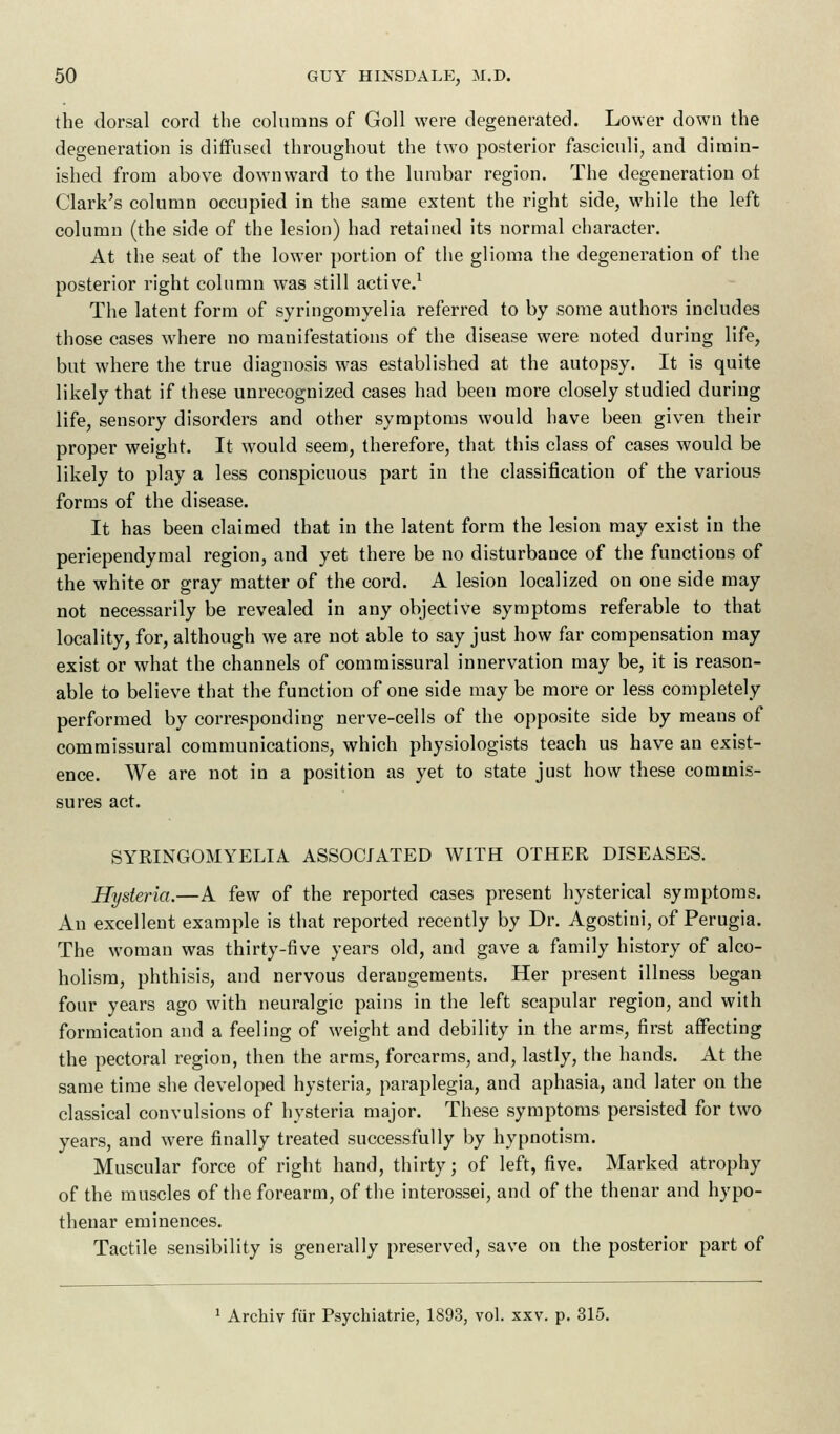 the dorsal cord the columns of Goll were degenerated. Lower down the degeneration is diffused throughout the two posterior fasciculi, and dimin- ished from above downward to the lumbar region. The degeneration ot Clark's column occupied in the same extent the right side, while the left column (the side of the lesion) had retained its normal character. At the seat of the lower portion of the glioma the degeneration of the posterior right column was still active.1 The latent form of syringomyelia referred to by some authors includes those cases where no manifestations of the disease were noted during life, but where the true diagnosis was established at the autopsy. It is quite likely that if these unrecognized cases had been more closely studied during life, sensory disorders and other symptoms would have been given their proper weight. It would seem, therefore, that this class of cases would be likely to play a less conspicuous part in the classification of the various forms of the disease. It has been claimed that in the latent form the lesion may exist in the periependymal region, and yet there be no disturbance of the functions of the white or gray matter of the cord. A lesion localized on one side may not necessarily be revealed in any objective symptoms referable to that locality, for, although we are not able to say just how far compensation may exist or what the channels of commissural innervation may be, it is reason- able to believe that the function of one side may be more or less completely performed by corresponding nerve-cells of the opposite side by means of commissural communications, which physiologists teach us have an exist- ence. We are not in a position as yet to state just how these commis- sures act. SYRINGOMYELIA ASSOCIATED WITH OTHER DISEASES. Hysteria.—A few of the reported cases present hysterical symptoms. An excellent example is that reported recently by Dr. Agostiui, of Perugia. The woman was thirty-five years old, and gave a family history of alco- holism, phthisis, and nervous derangements. Her present illness began four years ago with neuralgic pains in the left scapular region, and with formication and a feeling of weight and debility in the arms, first affecting the pectoral region, then the arms, forearms, and, lastly, the hands. At the same time she developed hysteria, paraplegia, and aphasia, and later on the classical convulsions of hysteria major. These symptoms persisted for two years, and were finally treated successfully by hypnotism. Muscular force of right hand, thirty; of left, five. Marked atrophy of the muscles of the forearm, of the interossei, and of the thenar and hypo- theuar eminences. Tactile sensibility is generally preserved, sasTe on the posterior part of Archiv fiir Psychiatrie, 1893, vol. xxv. p. 315.