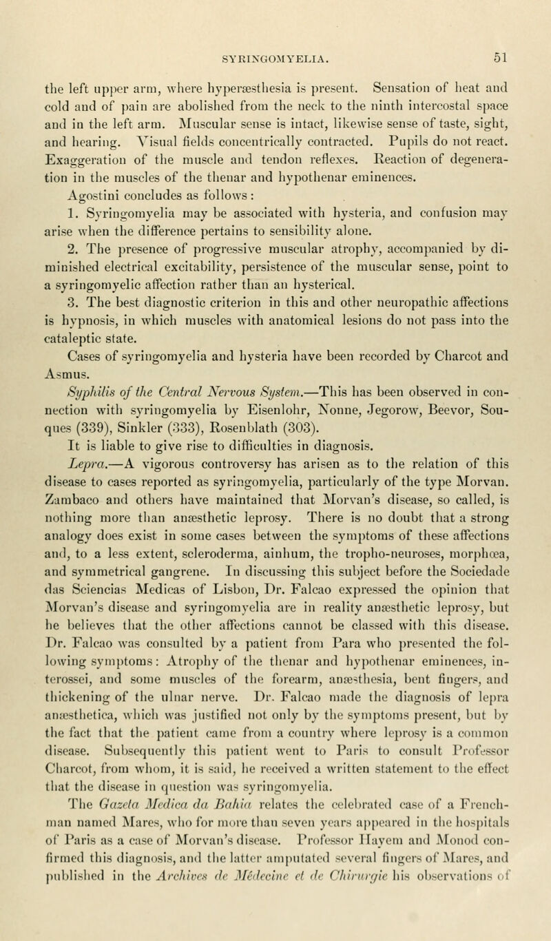 the left upper arm, where hyperesthesia is present. Sensation of heat and cold and of pain are abolished from the neck to the ninth intercostal space and in the left arm. Muscular sense is intact, likewise sense of taste, sight, and hearing. Visual fields concentrically contracted. Pupils do not react. Exaggeration of the muscle and tendon reflexes. Reaction of degenera- tion in the muscles of the thenar and hypothenar eminences. Agostini concludes as follows : 1. Syringomyelia may be associated with hysteria, and confusion may arise when the difference pertains to sensibility alone. 2. The presence of progressive muscular atrophy, accompanied by di- minished electrical excitability, persistence of the muscular sense, point to a syringomyelic affection rather than an hysterical. 3. The best diagnostic criterion in this and other neuropathic affections is hypnosis, in which muscles with anatomical lesions do not pass into the cataleptic state. Cases of syringomyelia and hysteria have been recorded by Charcot and Asmus. Syphilis of the Central Nervous System.—This has been observed in con- nection with syringomyelia by Eisenlohr, Nonne, Jegorow, Beevor, Sou- ques (339), Sinkler (333), Rosenblath (303). It is liable to give rise to difficulties in diagnosis. Lepra.—A vigorous controversy has arisen as to the relation of this disease to cases reported as syringomyelia, particularly of the type Morvan. Zambaco and others have maintained that Morvan's disease, so called, is nothing more than anesthetic leprosy. There is no doubt that a strong analogy does exist in some cases between the symptoms of these affections and, to a less extent, scleroderma, ainhum, the tropho-neuroses, morphoea, and symmetrical gangrene. In discussing this subject before the Sociedade das Sciencias Medicas of Lisbon, Dr. Falcao expressed the opinion that Morvan's disease and syringomyelia are in reality anesthetic leprosy, but he believes that the other affections cannot be classed with this disease. Dr. Falcao was consulted by a patient from Para who presented the fol- lowing symptoms: Atrophy of the thenar and hypothenar eminences, in- terossei, and some muscles of the forearm, anesthesia, bent fingers, and thickening of the ulnar nerve. Dr. Falcao made the diagnosis of lepra anesthetica, which was justified not only by the symptoms present, but by the fact that the patient came from a country where leprosy is a common disease. Subsequently this patient went to Paris to consult Professor Charcot, from whom, it is said, he received a written statement to the effect that the disease in question was syringomyelia. The Gazcta Medica da Bahia relates the celebrated case of a French- man named Mares, who for more than seven years appeared in the hospitals of Paris as a case of Morvan's disease. Professor Hayem and Monod con- firmed this diagnosis, and the latter amputated several fingers of Mares, and published in the Archives de Midecine et de Chirurgie his observation- i