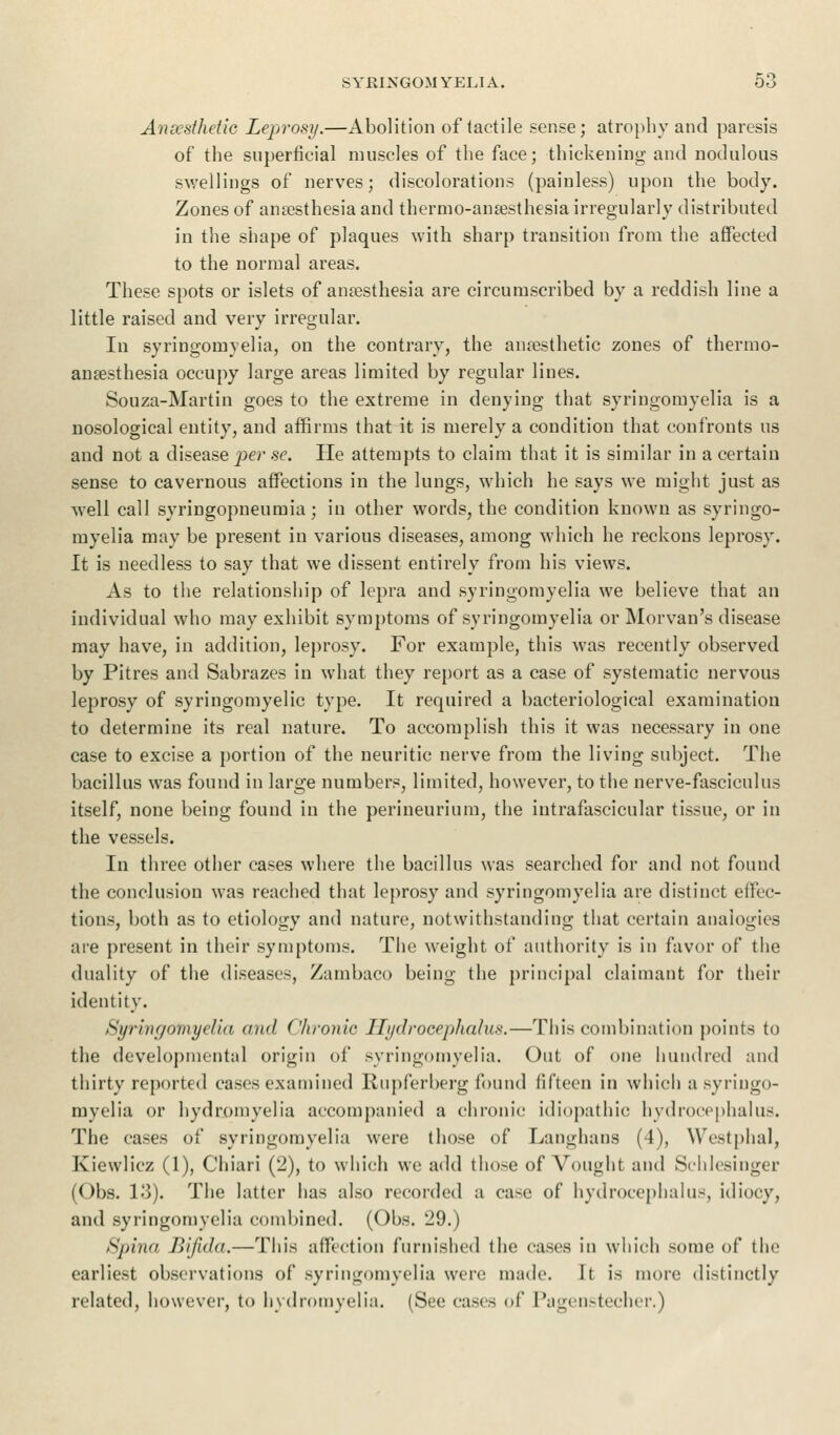 Anoesthetic Leprosy.—Abolition of tactile sense; atrophy and paresis of the superficial muscles of the face; thickening and nodulous swellings of nerves; discolorations (painless) upon the body. Zones of anaesthesia and thermo-anaesthesia irregularly distributed in the shape of plaques with sharp transition from the affected to the normal areas. These spots or islets of anesthesia are circumscribed by a reddish line a little raised and very irregular. In syringomyelia, on the contrary, the anesthetic zones of thermo- anesthesia occupy large areas limited by regular lines. Souza-Martin goes to the extreme in denying that syringomyelia is a nosological entity, and affirms that it is merely a condition that confronts us and not a disease per se. He attempts to claim that it is similar in a certain sense to cavernous affections in the lungs, which he says we might just as well call syringopneumia; in other words, the condition known as syringo- myelia may be present in various diseases, among which he reckons leprosy. It is needless to say that we dissent entirely from his views. As to the relationship of lepra and syringomyelia we believe that an individual who may exhibit symptoms of syringomyelia or Morvan's disease may have, in addition, leprosy. For example, this was recently observed by Pitres and Sabrazes in what they report as a case of systematic nervous leprosy of syringomyelic type. It required a bacteriological examination to determine its real nature. To accomplish this it was necessary in one case to excise a portion of the neuritic nerve from the living subject. The bacillus was found in large numbers, limited, however, to the nerve-fasciculus itself, none being found in the perineurium, the intrafascicular tissue, or in the vessels. In three other cases where the bacillus was searched for and not found the conclusion was reached that leprosy and syringomyelia are distinct effec- tions, both as to etiology and nature, notwithstanding that certain analogies are present in their symptoms. The weight of authority is in favor of the duality of the diseases, Zambaco being the principal claimant for their identity. Syringomyelia and Chronic Hydrocephalus.—This combination points to the developmental origin of syringomyelia. Out of one hundred and thirty reported cases examined Rupferberg found fifteen in which a syringo- myelia or hydroinyelia accompanied a chronic idiopathic hydrocephalus. The cases of syringomyelia were those of Langhans (4), Westphal, Kiewlicz (1), Chiari (2), to which we add those of Voughl and Schlesinger (Obs. 13). The latter has also recorded a case of hydrocephalus, idiocy, and syringomyelia combined. (Obs. 29.) Spina Bifida.—This affection furnished the cases in which some of the earliest observations of syringomyelia were made. It is more distinctly related, however, to hydroinyelia. (See cases of Pagenstecher.)