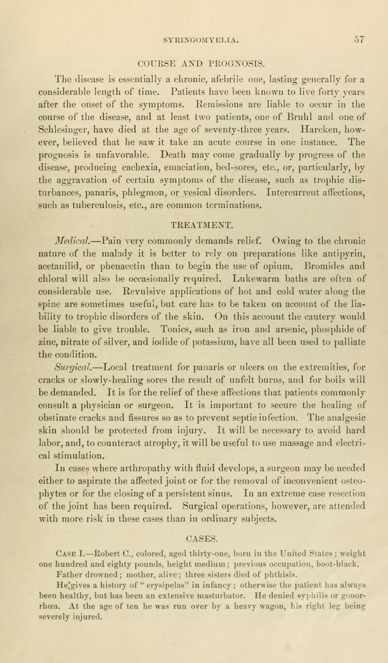 COURSE AND PROGNOSIS. The disease is essentially a chronic, afebrile one, lasting generally for a considerable length of time. Patients have been known to live forty years after the onset of the symptoms. Remissions are liable to occur in the course of the disease, and at least two patients, one of Bruhl and one of Schlesinger, have died at the age of seventy-three years. Harcken, how- ever, believed that he saw it take an acute course in one instance. The prognosis is unfavorable. Death may come gradually by progress of the disease, producing cachexia, emaciation, bed-sores, etc., or, particularly, by the aggravation of certain symptoms of the disease, such as trophic dis- turbances, panaris, phlegmon, or vesical disorders. Intercurrent affections, such as tuberculosis, etc., are common terminations. TREATMENT. Medical.—Pain very commonly demands relief. Owing to the chronic nature of the malady it is better to rely on preparations like antipyrin, acetanilid, or phenacetin than to begin the use of opium. Bromides and chloral will also be occasionally required. Lukewarm baths are often of considerable use. Revulsive applications of hot and cold water along the spine are sometimes useful, but care has to be taken on account of the lia- bility to trophic disorders of the skin. On this account the cautery would be liable to give trouble. Tonics, such as iron and arsenic, phosphide of zinc, nitrate of silver, and iodide of potassium, have all been used to palliate the condition. Surgical.—Local treatment for panaris or ulcers on the extremities, for cracks or slowly-healing sores the result of unfelt burns, and for boils will be demanded. It is for the relief of these affections that patients commonly consult a physician or surgeon. It is important to secure the healing of obstinate cracks and fissures so as to prevent septic infection. The analgesic skin should be protected from injury. It will be necessary to avoid hard labor, and, to counteract atrophy, it will be useful to use massage and electri- cal stimulation. In cases where arthropathy with fluid develops, a surgeon may be needed either to aspirate the affected joint or for the removal of inconvenient osteo- phytes or for the closing of a persistent sinus. In an extreme case resection of the joint has been required. Surgical operations, however, arc attended with more risk in these cases than in ordinary subjects. CASES. CASE I.—Robert C, colored, aged thirty-one, bom in the United Slates ; weight one hundred and eighty pounds, height medium; previous occupation, boot-black. Father drowned ; mother, alive; three sisters died <»(' phthisis. He'gives a history of erysipelas in infancy ; otherwise the patient has always been healthy, but has been an extensive masturbator. He denied syphilis or gonor- rhoea. At the age of ten he was run over by a heavy wagon, his right leg being severely injured.