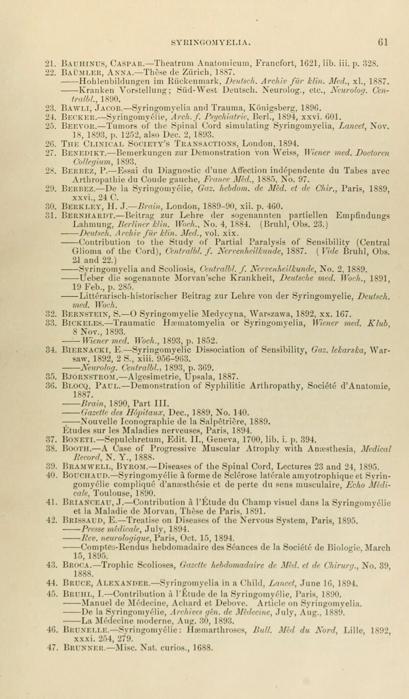 21. Bauhlnus, Caspar.—Theatrum Anatomicum, Francfort, 1621, lib. iii. p. 328. 22. Baumler, Anna.—These de Zurich, 1887. Hohlenbildungen im Riickenmark, Deutsch. Arehiv fur hlin. Med., xl., 1887. Kranken Yorstellung; Slid-West Deutsch. Neurolog., etc., Neurolog. Cen- Iralbl, 1890. 23. Bawli, Jacob.—Syringomyelia and Trauma, Konigsberg, 1896. 24. Becker.—Syringomyelic, Arch.f. Psychiatric, Berl., 1894, xxvi. 601. 25. Beevor.—Tumors of the Spinal Cord simulating Syringomyelia, Lancet, Nov. 18, 1893, p. 1252, also Dec. 2, 1893. 26. The Clinical Society's Transactions, London, 1894. 27. Bexedikt.—Bemerkungen zur Demonstration von Weiss, Wiener med. Doctoral Collegium, 1893. 28. Berbez, P.—Essai du Diagnostic d'une Affection inclependente du Tabes avec Arthropathie du Coude gauche, France Med., 1885, No. 97. 29. Berbez.—De la Syringomyelie, Gaz. hebdom. de Med. et de Chir,, Paris, 1889, xxvi., 24 C. 30. Berkley, H. J.—-Brain, London, 1889-90, xii. p. 460. 31. Bernhardt.—Beitrag zur Lehre der sogenannten partiellen Empfindungs Lahmung, Berliner hlin. Wbch., No. 4, 1884. (Bruhl, Obs. 23.) ——Deutsch. Archie fur hlin. Med., vol. xix. Contribution to the Study of Partial Paralysis of Sensibility (Central Glioma of the Cord), Centralbl. f. Nervenheilkunde, 1887. ( Vide Bruhl, Obs. 21 and 22.) Syringomyelia and Scoliosis, Centralbl. f. Nervenheilkunde, No. 2, 1889. Ueber die sogenannte Morvan'sche Krankheit, Deutsche med. Wbch., 1891, 19 Feb., p. 285. Litterarisch-historischer Beitrag zur Lehre von der Syringomyelic, Deutsch. med. Wbch. 32. Bernstein, S.—O Syringomyelic Medycyna, Warszawa, 1892, xx. 167. 33. Bickeles.—Traumatic Hsematomyelia or Syringomyelia, Wiener med. Klub, 8 Nov., 1893. —— Wiener med. Wbch., 1893, p. 1852. 34. Biernacki, E.—Syringomyelic Dissociation of Sensibility, Gaz. leharska, War- saw, 1892, 2 S., xiii. 956-963. Neurolog. Centralbl., 1893, p. 369. 35. Bjornstrom.—Algesimetrie, Upsala, 1887. 36. Blocq, Paul.—Demonstration of Syphilitic Arthropathy, Societe d'Anatomie, 1887. Brain, 1890, Part III. Gazette des Hopitaux, Dec, 1889, No. 140. Nouvelle Iconographie de la Salpetriere, 1889. Etudes sur les Maladies nerveuses, Paris, 1894. 37. Boneti.—Sepulchretum, Edit. II., Geneva, 1700, lib. i. p. 394. 38. Booth.—A Case of Progressive Muscular Atrophy with Anaesthesia, Medical Record, N. Y., 1888. 39. I'.i: am well, BYBOM.—Diseases of the Spinal Cord, Lectures 23 and 24, 1895. 40. Bouchaud.—Syringomyelic a forme de Sclerose laterale amyotrophiqueet Syrin- gomyelic complique d'aiuesthesie et de perte du sens musculaire, Echo Midi- cale, Toulouse, 1890. 41. BR] a.vckau, J.—Contribution a l'Etude du Champ visuel dans la Syringomyelic et la Maladie de Morvan, These de Paris, 1891. 42. P.rissaud, E.—Treatise on Diseases of the Nervous System, Paris, 1895. Presse medicate, July, 1894. Rev. neurologique, Paris, Oct. 15, 1894. Comptcj-Rendus hebdomadaire des Seances de la Societe de Biologie, March 15, 1895. 43. Broca.—Trophic Scolioses, Gazette hebdomadaire de Mid. et de Chirurg., No. 39, ISSN. 44. Bruce, ALEXANDER.—Syringomyelia in a Child, Lancet, June 16, 1894. 45. Bruhl, I.—Contribution a L'Etude de la Syringomyelic, Paris, 1890. Manuel de Medecine, Achard et Debove. Article on Syringomyelia. De la Syringomyelie, Archives gen. de Midecine, July, Aug.. 1889. La Medecine moderne, Aug. 80, 1893. 46. Brunelle.—Syringomyelie: fisemarthroses, Bull. Mid du Nord, Lille, 1892, xxxi. 254, 279. 47. Brunner.—Misc. Nat. curios., 1688.
