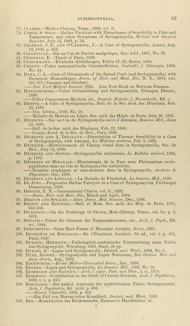 77. Clarke.—Medico-Chirurg. Trans., 1868, vol. li. 78. Cohen, S. Solis.—Bulbar Paralysis with Disturbance of Sensibility to Pain and Temperature, and other Symptoms of Syringomyelia, Medical and Surgical Reporter, July 13, 1889, p. 34. 79. Coleman, J. P>., and O'Carroll, J.—A Case of Syringomyelia, Lancet, Ausr. 12, 1893, p. 362. 80. Colleville.—Sur un Cas de Paresie analgesique, Gaz. Jtebd., 1887, No. 25. 81. Critzman, E.—Thesis of Paris, 1892. 82. Curschmann.—Klinische Abbildungen, Tafeln 17-23, Berlin, 1894. 83. Czerny.—Ueber neuropathische Gelenkaffection, Ccntralbl. f. Chirurgie, 1886, No. 24. 84. Dana, C L.—Case of Gliomatosis of the Spinal Cord (and Syringomyelia) with Recurrent Hemorrhages, Journ. of Nerv. and Ment. Lis., N. Y., 1894, xxi. 567-575 (January and October). New York Medical Journal, 1893. Also Text-Book on Nervous Diseases. 85. Daxenburger.—Ueber Gliombildung und Syringomyelic, Erlangen Dissert., 1890. Ueber Compression-Myelitis, etc., Deutsch. Zeitsc.hr. f. Nervenheilk., Bd. v. SO. Debove.—A Case of Syringomyelia, Bull, de la Soc. med. des Hopitaux, Feb. 22, 1889. Gaz. hebdom., 1889, No. 10. Maladie de Morvan on Lepre, Soc. med. des Hopit. de Paris, July 20, 1893.' 87. Dejerine.—Sur un Cas de Syringomyelic suivi d'Autopsie, Semaine Med., June 12. 1889. Bull, de la Soc. med. des Hopitaux, Feb. 22, 1889. Compt.-Rend. de la Soc. de Biol., Paris, 1890. 88. Dejerine and A. Thuilaxt.—Dissociation of Thermic Sensibility in a Case of Syringomyelia, with Autopsy, La Medecine moderne, Feb. 5, 1891. 89. Dejerine.—Retrecissement du Champ visuel dans la Syringomyelic, Soc. de Biol., July 12, 1890. 90. Dejerine and Sottas.—Syringomyelic unilaterale, Le Bulletin medical, 1892, p. 1102. 91. Dejerine et Mirallie.—Hemiatropia de la Face avec Phenomenes oculo- pupillaires dans un Cas de Syringomyelic unilaterale. Troubles trophiques et vaso-moteurs dans la Syringomyelic, Archives de Physiologic, Oct., 1895. 92. Dejerine and Letulle.—La Maladie de Friedreich, La Semaine Mid., 1890. 93. De Jong.—Progressive Bulbar Paralysis in a Case of Syringomyelia, Freiburger Dissertation, 1889. 94. Dercum, F. X.—International Clinics, vol. ii., 1892. Journ. Nerv. and Mr,,/. Dis., March and April, 1894. 95. Dercum and Spiller.—Amer. Journ. Med. Sciences, Dec, 1896. 96. Desnos and BaBINSKI.—Bull, et Mem. Soc. med. des Hop. de Paris, 1891, 652-656. 97. Dickinson.—On the Pathology of Chorea, Med.-Chirurg. Trans., vol. lix. p. 3, 1876. 98. DONATH.—Ueber die Grenzen des Temperatursinnes, etc., Arch. f. Psych., Bd. xv, 1884. 99. Dreschfeld.—Some Rare Forms of Muscular Atrophy, Brain, 1885. 100. DuCHENNE DE BOULOGNE.—De l'Electrisat. localisee, 3d ed., vol. i. p. 453, Paris, 1847. 101. Duesing, Hermann.—Pathologisch-anatomische Untersuchung eines Falles von Syringomyelic, Wlirzburg, L891, Stael, 28 pp. 102. During, E.—Lepra und Syringomyelie, Deutsch. med. Woch., 1894, No. ti. 103. Dyer, Isidore.—Syringomyelia and Lepra Nervorum, New Orleans Med. and Sur,,. .Journ., Aug., IS',12. 104. EdgewORTH.—Bristol Medico-Chirurgical Journ., Jan., 1894. 105. Eiieers.—Lepra and Syringomyelia, /. Semaine Med., 1893, No. 56. 106. BiCHHORSi \m> N\(nvn. Arch./, exper. Path, und Phar., t. ii., 1S74. 107. Eickholt. -Contribution to the Study of Central Sclerosis, Arch. /'. Psychiatric, 1NXO, t. x. p. 613. 108. Eisenlohr.- -Zur pathol. Anatomic der syphilitischen Tabes; Syringomyelie, .!/•'■//. /'. Psychiatric, Bd. xxiii. p. 603. Neurol. Centralbl, L892, p. 453. Lin Fall von Moivan'-clirr Krankheit, Deutsch. und. Woch., 1S93. 109. Erb.—Krankheiteu des Riickenmarks, Ziemssen's Bandbucher, xi.