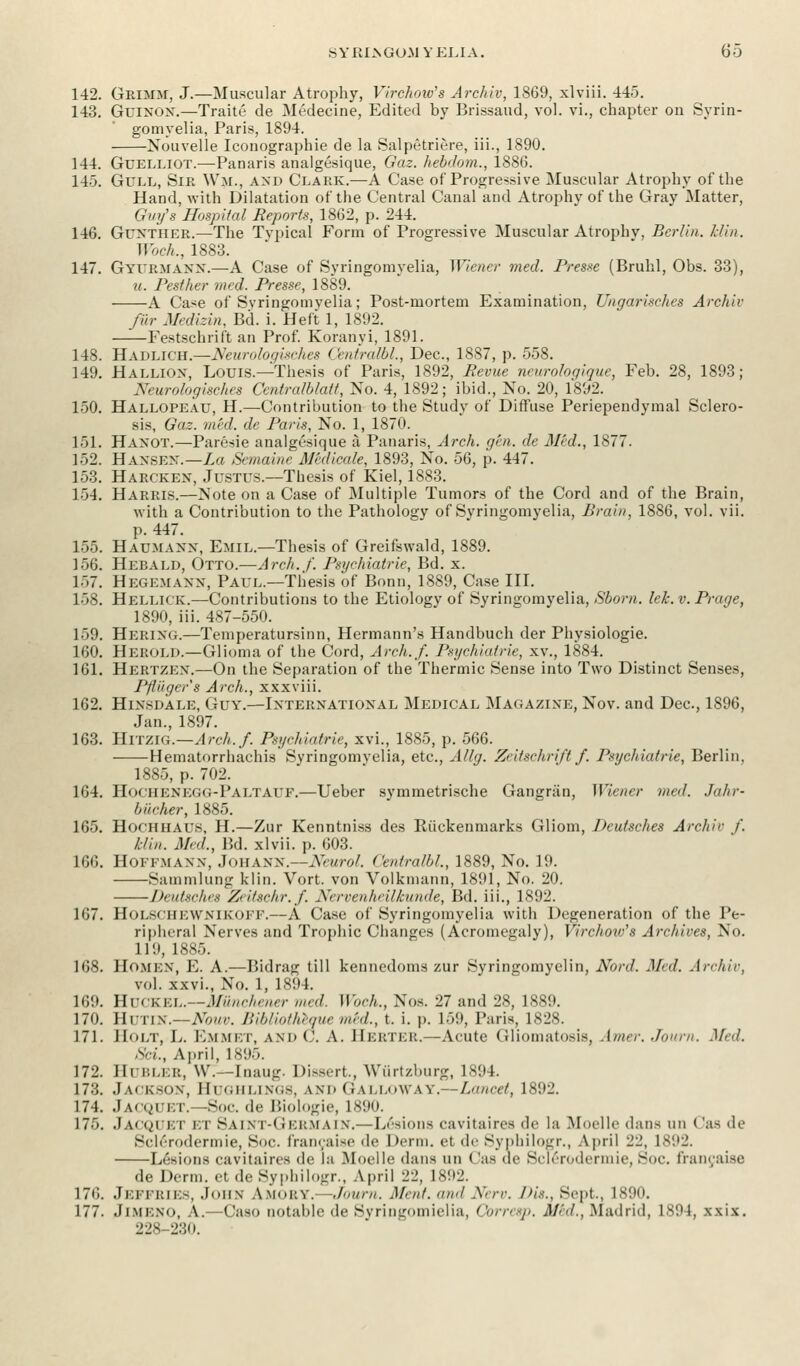 S Y HIS GUM Y ELI A. 6 5 142. Grimm, J.—Muscular Atrophy, Virchow's Archiv, 1869, xlviii. 445. 143. Guixox.—Traite de Medecine, Edited by Brissaud, vol. vi., chapter ou Syrin- gomyelia, Paris, 1894. Nouvelle Iconographie de la Salpetriere, iii., 1890. 144. Guelliot.—Panaris analgesique, Gaz. hebdom., 1886. 14). Gull, Sir Wm., axd Clark.—A Case of Progressive Muscular Atrophy of the Hand, with Dilatation of the Central Canal and Atrophy of the Gray Matter, Guy's Hospital Reports, 1862, p. 244. 146. Guxther.—The Typical Form of Progressive Muscular Atrophv, Berlin, hlin. Woch., 1883. 147. Gyubmann.—A Case of Syringomyelia, Wiener med. Presse (Bruhl, Obs. 33), u. Pesther med. Presse, 1889. A Case of Syringomyelia; Post-mortem Examination, Ungarisches Archiv fur Medizin, Bd. i. Heft 1, 1892. Festschrift an Prof. Koranyi, 1891. 148. Hadlich.—Neurologisches Centralbl., Dec, 1887, p. 558. 149. Halliox, Louis.—Thesis of Paris, 1892, Mevue ncurologique, Feb. 28, 1893; Neurologisches Centralblatt, No. 4, 1892; ibid., No. 20, 1892. 150. Hallopeau, H.—Contribution to the Study of Diffuse Periependymal Sclero- sis, Gaz. mid. de Paris, No. 1, 1870. 151. Haxot.—Paresie analgesique a Panaris, Arch. gen. de Med., 1877. 152. Hansen.—La Semaine Medicate, 1893, No. 56, p. 447. 153. Harckex, Justus.—Thesis of Kiel, 1883. 154. Harris.—ISote on a Case of Multiple Tumors of the Cord and of the Brain, with a Contribution to the Pathology of Syringomyelia, Brain, 1886, vol. vii. p. 447. 155. Haumaxx, Emil.—Thesis of Greifswald, 1889. 156. Hebald, Otto.—Arch. /'. Psychiatrie, Bd. x. 1»7. HegemaNN, Paul.—Thesis of Bonn, 1889, Case III. 158. Hellick.—Contributions to the Etiology of Syringomyelia, Sborn. lek.v.Praqe, 1890, iii. 487-550. 159. HEBING.—Temperatursinn, Hermann's Handbuch der Physiologic 160. Herold.—Glioma of the Cord, Arch./. Psychiatric, xv., 1884. 161. Hertzex.—On the Separation of the Thermic Sense into Two Distinct Senses, Pfliiger's Arch., xxxviii. 162. Hinsdale, Guy.—Ixterxatioxal Medical Magazixe, Nov. and Dec, 1896, Jan., 1897. 163. HlTZlG.—Arch.f. Psychiatric, xvi., 1885, p. 566. Hematorrhachis Syringomyelia, etc., Allg. Zeitschrift f. Psychiatrie, Berlin. 1885, p. 702. 164. Hochenegg-Paltauf.—Ueber symmetrische Gangran, Wiener met. Jahr- biicher, 1885. 165. Hochhaus, H.—Zur Kenntniss des Ruckenniarks Gliom, Dcutsches Archiv f. /.■/in. Med., Bd. xlvii. p. 603. 166. Hoffmaxx, Johann.—Neurol. Centralbl., 1889, No. 19. Sainmlung klin. Vort. von Volkmann, 1891, No. 20. Deutsches Zetischr.f. Nervenheilkunde, Bd. iii., 1892. 167. HOLSCHEWNIKOFF.—A Case of Syringomyelia with Degeneration of the Pe- ripheral Nerves and Trophic Changes (Acromegaly), Virchoto's Archives, No. 11'.i, iss.-,. 168. HOMEN, E. A.—Bidrag till kennedoms zur Syringomyelin, Nonl. Med. Arc/tie, vol. xxvi., No. 1, 1894. 169. Huckel.—Minichener med. Woch., Nos. 27 and 28, 1889. 170. Hutin.—Nouv. Bibliothegue mid., t. i. p. 159, Paris, 1828. 171. Holt, L. Emmet, and C. A. Hebteb.—Acute Gliomatosis, Amer. Journ. Ml. Sci., April, 1895. 172. HUBLEB, W.—Inaug. Dissert., Wi'irtzbnrg, 1S!»4. 173. Jackson, BuGHLINGS, AND GALLOWAY.—Lancet, 1892. 174. Jacquet. -Soc. '!<■ Biologie, 1890. 175. Jacquet et 8aint-Gebmain.—L6siona cavitairea de la Moelle dans tm (as de Sclerodermic, Sue. francaise de Derm, et (]>• Syphilogr., April 22, 1892. Lesions cavitaires de la .Aloell<> dans un ('as de SiN'ri.dennie, BOC. lianeaise de Derm, et de Syphilogr., April 22, 1892. 176. Jeffries, John Amoby. Journ. Ment. and Nerv. Dw., Sept., 1890. 177. Jimkno, A. Caso notable de SyriiiLromielia, Qorresp. Mtd., .Madrid, 1894, xxix. 228-230.