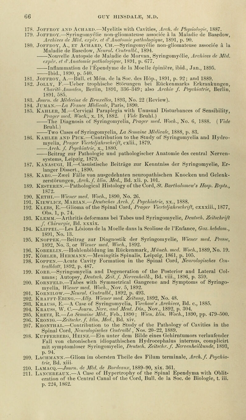 178. Joffroy axd Achard.—Myelitis with Cavities, Arch, de Physiologic, 1887. 179. Joffroy.—Syringomyelie non-gliomateuse associee a la Maladie de Basedow, Archives de Med. e.vp'er. et cl'Anatomicpalhologique, 1891, p. 90. 180. Joffroy, A., et Achard, Ch.—Syringomyelie non-gliomateuse associee a la Maladie de Basedow, Neurol. Centralbl,, 1894. Nouvelle Autopsie de Maladie de Morvan, Syringomyelic, Archives de Med. exp'er. et d'Anatomie pathologique, 1891, p. 677. Inflammation de l'Ependyme de la Moelle epiniere, ibid., Jan., 1895. Ibid., 1890, p. 540. 181. Joffroy, A.—Bull, et Mem. de la Soc. des Hop., 1891, p. 92; and 1889. 182. Jolly, F.—Ueber trophische Storungen bei Riickenmarks Erkrankungen, Char ite-Annate n, Berlin, 1891, 336-349; also Archiv f. Psychiatrie, Berlin, 1891, 585. 183. Journ. de Medecine de Bruxelles, 1893, No. 22 (Review). 184. Juman.—La France Medicale, Paris, 1890. 185. Kahler, M.—Cervical Paraplegia with Unusual Disturbances of Sensibility, Prager med. Woch., x. 18, 1882. ( Vide Bruhl.) The Diagnosis of Syringomyelia, Prager med. Woch., No. 6, 1888. ( Vide Bruhl.) Two Cases of Syringomyelia, La Semaine Medicale, 1888, p. 83. 186. Kahler and Pick.—Contribution to the Study of Syringomyelia and Hydro- myelia, Prager Vierteljahrschrift, cxlii., 1879. Arch. f. Psychiatrie, x., 1880. Beitrag zur Pathologie und pathologischer Anatomie des central Nerven- systems, Leipzig, 1879. 187. Kanasugi, H.—Casuistische Beitrage zur Kenntniss der Syringomyelie, Er- langer Dissert., 1890. 188. Karg.—Zwei Falle von ausgedehnten neuropathischen Knocken und Gelenk- zerstorungen, Arch./, klin. Med., Bd. xli. p. 101. 189. Kesteren.—Pathological Histology of the Cord, St. Bartholomew's Hosp. Repts., 1872. 190. Kethi — Wiener med. Woch., 1890, No. 26. 191. Kiewlicz, Marian.—Deutsches Arch.f. Psychiatrie, xx., 1888. 192. Klebs, E.—Glioma of the Spinal Cord, Prager Vierteljahrschrift, exxxiii., 1877, Obs. 1, p. 74. 193. Klemm.—Arthritis deformans bei Tabes und Syringomyelie, Deutsch. Zeitschrift f. Chirurgie, Bd. xxxix. 194. Klippel.—Les Lesions de la Moelle dans la Scoliose de l'Enfance, Gaz. hebdom,, 1891, No. 13. 195. Knoppek.—Beitrae zur Diagnostik der Syringomyelie, Wiener med. Presse, 1892, No. 3, or Wiener med. Woch., 1892. 196. Koberlin.—Hohlenbildung im Riickenmark, Munch, med. Woch., 1889, No. 19. 197. Kohler, Hermann.—Meningitis Spinalis, Leipzig, 1861, p. 105. 198. Koppen.—Acute Cavity Formation in the Spinal Cord, Neurologisches Ccn- tralblatt, 1892, p. 487. 199. Korb.—Syringomyelia and Degeneration of the Posterior and Lateral Col- umns; Autopsy, Deutsch. Zeit.f. Nervenheilk., Bd. viii., 1896, p. 359. 200. Kornfeld.—Tabes with Symmetrical Gangrene and Symptoms of Syringo- myelia, Wiener med. Woch., Nov. 5, 1892. 201. Kornilow— Neurol. Centralbl, 1892, p. 493. 202. Krafft-Ebing.—Allg. Wiener med. Zeilung, 1892, No. 48. 203. Krauss, E.—A Case of Syringomyelia, Virchoiv's Archives, Bd. c, 1885. 204. Krauss, W. C.—Journ. Nerv. and Merit. Bis., Nov., 1892, p. 304. 205. Kretz, R.—La Semaine Med,, Feb., 1890 ; Wien. Uin. Woch., 1890, pp. 479-500. 206. Kbonig— ZeiUchr.f. klin. Med,, Bd. xiv. 207. Kronthal.—Contribution to the Study of the Pathology of Cavities in the Spinal Cord, Neurologisches Centralbl., Non. 20-22, 1889. 208. Kupferberg, Heinz.—Eiii unter dem Bilde eines Gehirntumors verlaufender Fall von chronischen idiopathischen Hydrocephalus internus, complicirt mit symptomloser Syringomyelie, Deutsch. Zeitschr.f. Nervenheilkunde, 1893, p. 94. 209. Lachmann.—Gliom im obersten Theile des Filum terminale, Arch.f. Psychia- trie, Bd. xiii- 210. Lamacq.—Journ, de Med. de Bordeaux, 1889-90, xix. 361. 211. Lancereaux.—A Case of Hypertrophy of the Spinal Ependyma with Oblit- eration of the Central Canal of the Cord, Bull, de la Soc. de Biologie, t. iii. p. 224, 1862.