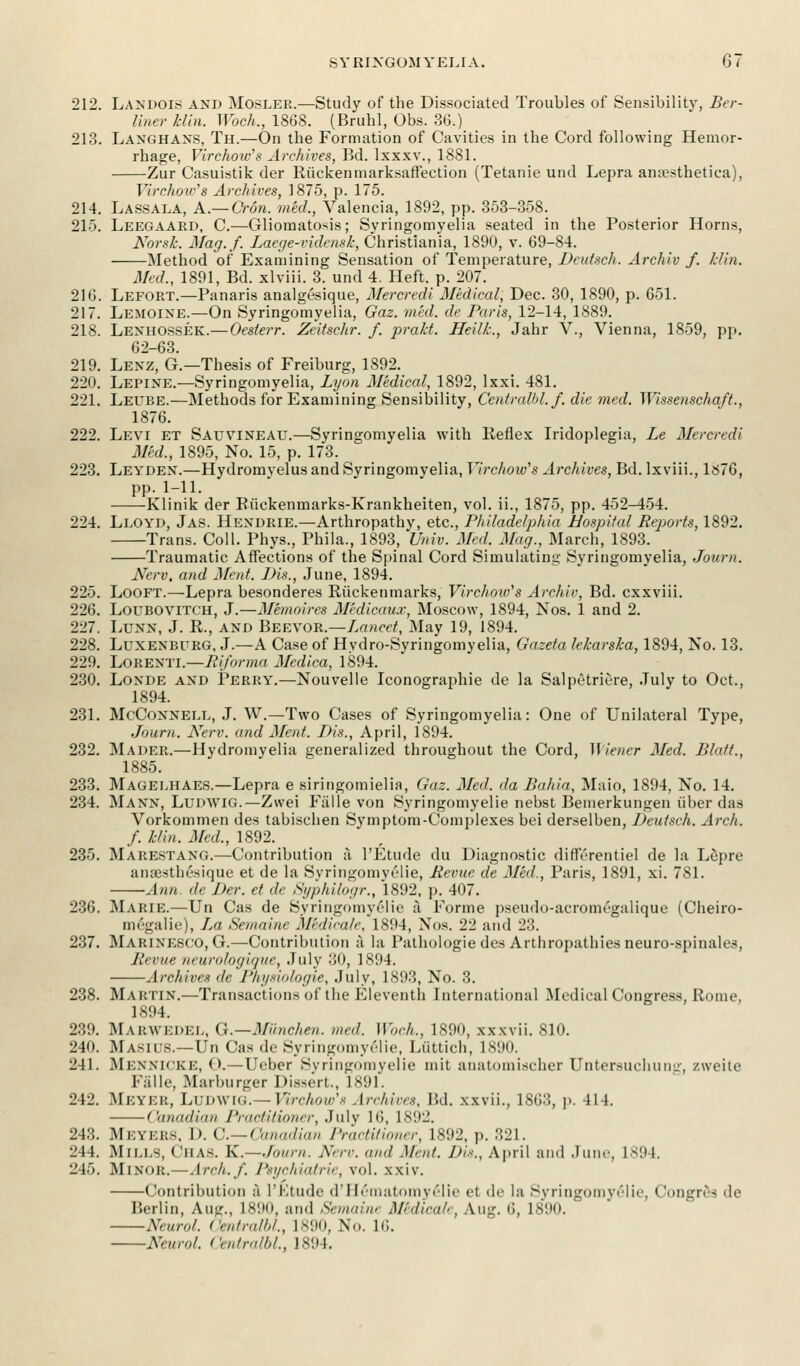 212. Landois and Mosler.—Study of the Dissociated Troubles of Sensibility, Ber- liner Hin. Woch., 1868. (Bruhl, Obs. 36.) 213. Langhans, Th.—On the Formation of Cavities in the Cord following Hemor- rhage, Virchow's Archives, Bd. lxxxv., 1881. Zur Casuistik der Riickenmarksaffection (Tetanie und Lepra ana?sthetiea), Virchow's Archives, 1875, p. 175. 214. Lassala, A.— Cron. med,, Valencia, 1892, pp. 353-358. 215. Leegaard, C.—Gliomatosis; Syringomyelia seated in the Posterior Horns, Norsk. Mag.f. Laege-vidensk, Christiania, 1890, v. 69-84. Method of Examining Sensation of Temperature, Deutsch. Archiv f. klin. Med., 1891, Bd. xlviii. 3. und 4. Heft. p. 207. 216. Lefort.—Panaris analgesique, Mercredi Medical, Dec. 30, 1890, p. 651. 217. Lemoine.—On Syringomyelia, Gaz. med. de Paris, 12-14, 1889. 218. Lenhossek.—Oesterr. Zeitschr. f. prakt. Heilk., Jahr V., Vienna, 1859, pp. 62-63. 219. Lenz, G.—Thesis of Freiburg, 1892. 220. Lepine.—Syringomyelia, Lyon Medical, 1892, lxxi. 481. 221. Letjbe.—Methods for Examining Sensibility, Ccntralhl.f. die med. Wissenschaft., 1876. 222. Levi et Sauvineau.—Syringomyelia with Reflex Iridoplegia, Le Mercredi Med., 1895, No. 15, p. 173. 223. Leyden.—Hydromvelus and Syringomyelia, Virchow's Archives, Bd. lxviii., 1»76, pp. 1-11. Klinik der Riickenmarks-Krankheiten, vol. ii., 1875, pp. 452-454. 224. Lloyd, Jas. Hendrie.—Arthropathy, etc., Philadelphia Hospital Reports, 1892. Trans. Coll. Phys., Phila., 1893, Univ. Med. Mag., March, 1893. Traumatic Affections of the Spinal Cord Simulating Syringomyelia, Journ. Nerv, and Ment. Bis., June, 1894. 225. Looft.—Lepra besonderes Riickenmarks, Virchow's Archiv, Bd. cxxviii. 226. Loubovitch, J.—Memoires M'edicaux, Moscow, 1894, Nos. 1 and 2. 227. LUNN, J. R., and Beevor.—Lancet, May 19, 1894. 228. Lunenburg, J.—A Case of Hydro-Syringomyelia, Gazeta lekarska, 1894, No. 13. 229. Lorenti.—Riforma Medica, 1894. 230. Londe and Perry.—Nouvelle Iconographie de la Salpetriere, July to Oct., 1894. 231. McConnele, J. W.—Two Cases of Syringomyelia: One of Unilateral Type, Journ. Nerv. and Mod. Dis., April, 1894. 232. Mader.—Hydromyelia generalized throughout the Cord, }\iencr Med. Blatt., 1885. 233. Magelhaes.—Lepra e siringomielia, Gaz. Med. da Bahia, Maio, 1894, No. 14. 234. Mann, Ludwig.—Zwei Falle von Syringomyelic nebst Bemerkungen uber das Vorkommen des tabischen Symptom-Complexes bei derselben, Deutsch. Arch, f. klin. A led., 1892. 235. Marestang.—Contribution a l'Etude du Diagnostic diffcrentiel de la Lupre ansesthesique et de la Syringomyelic, Revue de Aled., Paris, 1891, xi. 781. Ann. de Der. et de Syphilogr., 1892, p. 407. 236. Marie.—Un Cas de Syringomyelic a Forme pseudo-acromegalique (Cheiro- megalie), La Semaine Medicate, 1S!)4, Nos. 22 and 23. 237. Marinesco, G.—Contribution a la Pathologie des Arthropathies neuro-spinabs, Hi rue ncurologique, July 30, 1894. Archives de Physiologie, .July, 1893, No. 3. 238. Martin.—Transactions of the Eleventh International Medical Congress, Rome, 1894. 239. MARWEDEL, Q.—Munchen. med. Woch., 1890, xxxvii. 810. 240. Masius.—Un Cas de Syringomyelic, Liittich, 1890. 241. Mennicee, < >.—Ueber Syringomyelia mit anatomischer Untersuchung, zweite Falle, Marburger Dissert, 1891. 242. Meyer, Ludwig.— Virchow's Archives, Bd. x.wii., 1863, p. 414. Canadian Practitioner, July 16, 1892. 243. Mi'.ykks. I). C—Canadian Practitioner, 1892, p. 321. 244. Mills, ('has. K.—Town. Nerv. mid Ment. Dts., April and June, 1894. 245. Minor.—Arch./. Psychiatrie, vol. xxiv. Contribution a l'Etude oVHematomyeiie et de la Syringomyelic, Congrea de Berlin, Aug., L890, and Semaine Midicale, Aug. 6, 1890. ' Neurol. Centralbl, 1890, No. Hi. Neurol. Centralbl, 1894.