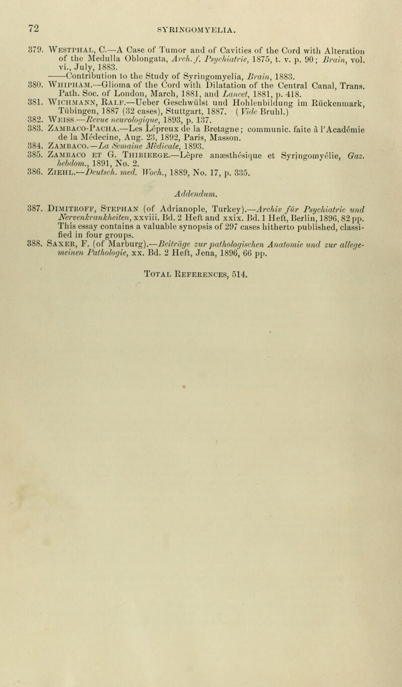 379. Westphal, C.—A Case of Tumor and of Cavities of the Cord with Alteration of the Medulla Oblongata, Arch. /'. Psychiatrie, 1875, t. v. p. 90; Brain, vol. vi., July, 1883. -Contribution to the Study of Syringomyelia, Brain, 1883. 380. Whipham.—Glioma of the Cord with Dilatation of the Central Canal, Trans. Path. Soc. of London, March, 1881, and Lancet, 1881, p. 418. 381. Wichmann, Ealf.—Ueber Gesehwulst und Hohlenbildung im Riickenmark, Tubingen, 1887 (32 cases), Stuttgart, 1887. ( Vide Bruhl.) 382. Weiss—Bevue neurologique, 1893, p. 137. 383. Zambaco-Pacha.—Les Lepreux de la Bretagne; communic. faite a l'Academie de la Medecine, Aug. 23, 1892, Paris, Masson. 384. Zambaco.— La Sentaine Medicate, 1893. 385. Zambaco et G. Thibierge.—Lepre ansesthesique et Synngomvelie, Gaz. hebdom., 1891, No. 2. 386. Ziehl— Deutsch. med. Woch., 1889, No. 17, p. 335. Addendum. 387. Dimitroff, Stephan (of Adrianople, Turkey).—Archiv fur Psychiatrie und Nervenlcranhheiten, xxviii. Bd. 2 Heft and xxix. Bd. 1 Heft, Berlin, 1896, 82 pp. This essay contains a valuable synopsis of 297 cases hitherto published, classi- fied in four groups. 388. Saxer, F. (of Marburg).—Beitrage zur pathologischen Anatomie und zur allege- meinen Pathologie, xx. Bd. 2 Heft, Jena, 1896, 66 pp. Total References, 514.