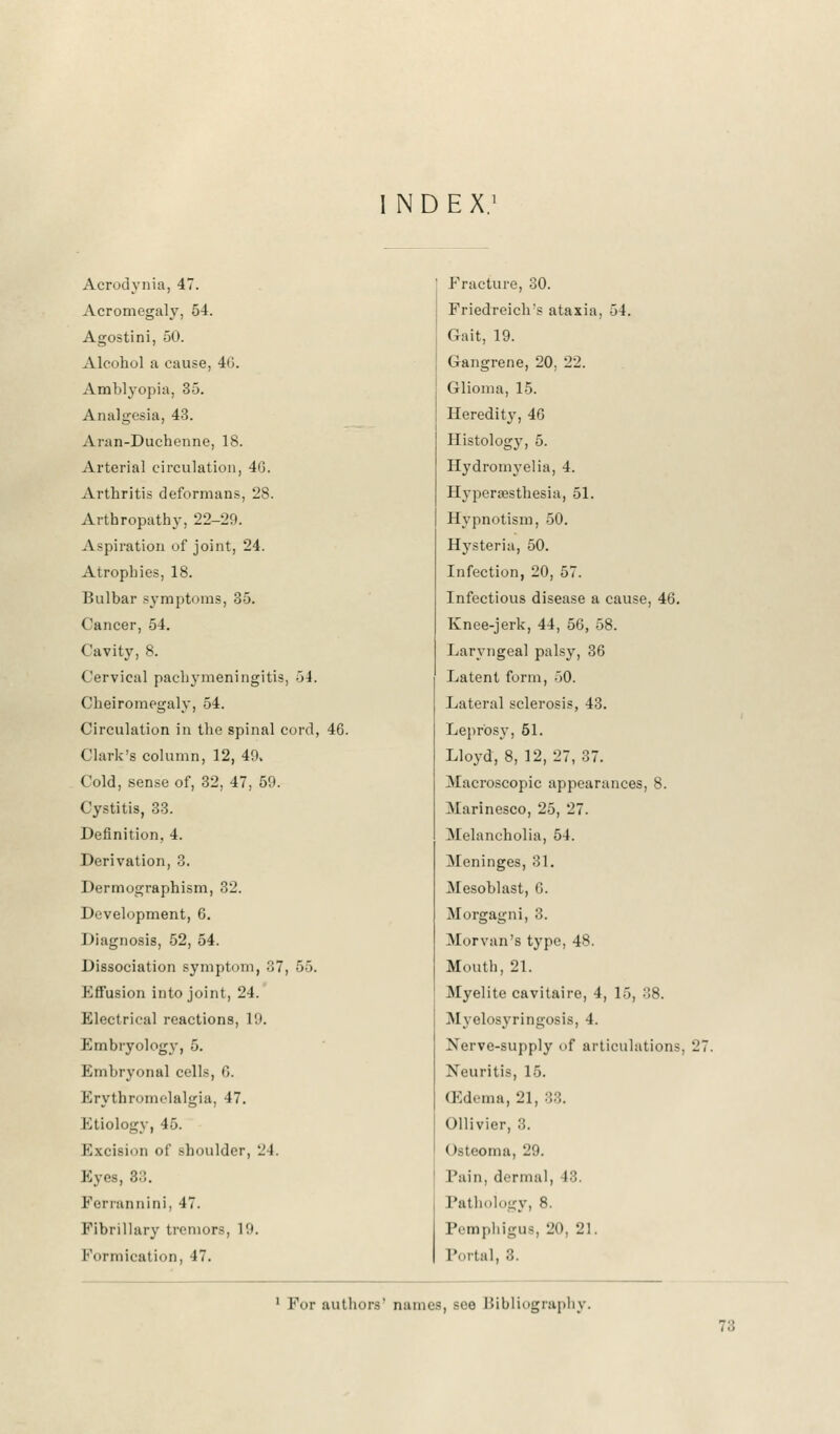 NDEX.1 Acrodynia, 47. Acromegaly, 54. Agostini, 50. Alcohol a cause, 40. Amblyopia, 35. Analgesia, 43. Aran-Duchenne, 18. Arterial circulation, 4(3. Arthritis deformans, 28. Arthropathy, 22-29. Aspiration of joint, 24. Atrophies, 18. Bulbar symptoms, 35. Cancer, 54. Cavity, 8. Cervical pachymeningitis, 54. Cheiromegaly, 54. Circulation in the spinal cord, 46. Clark's column, 12, 49, Cold, sense of, 32, 47, 59. Cystitis, 33. Definition, 4. Derivation, 3. Dermographism, 32. Development, 6. Diagnosis, 52, 54. Dissociation symptom, 37, 55. Kffusion into joint, 24. Electrical reactions, 19. Embryology, 5. Embryonal cells, G. Erythromelalgia, 47. Etiology, 45. Excision of shoulder, 24. Eyes, 3:;. Ferrannini, 47. Fibrillary tremors, 19. Formication, 47. Fracture, 30. Friedreich's ataxia, 54. Gait, 19. Gangrene, 20, 22. Glioma, 15. Heredity, 46 Histology, 5. Hydromyelia, 4. Hyperesthesia, 51. Hypnotism, 50. Hysteria, 50. Infection, 20, 57. Infectious disease a cause, 46. Knee-jerk, 44, 56, 58. Laryngeal palsy, 36 Latent form, 50. Lateral sclerosis, 43. Leprosy, 51. Lloyd, 8, 12, 27, 37. Macroscopic appearances, 8. Marinesco, 25, 27. Melancholia, 54. Meninges, 31. Mesoblast, G. Morgagni, 3. Morvan's type, 48. Mouth, 21. Myelite cavitaire, 4, 15, 38. Myelosyringosis, 4. Nerve-supply of articulations, 21 Neuritis, 15. (Edema, 21, :'.::. Ollivier, 8. < teteoma, 29. Fain, dermal, 18. Pathoiogy, 8. Pemphigus, 20, 21. Portal, 3. 1 For authors' name-, see Bibliography. 7;;