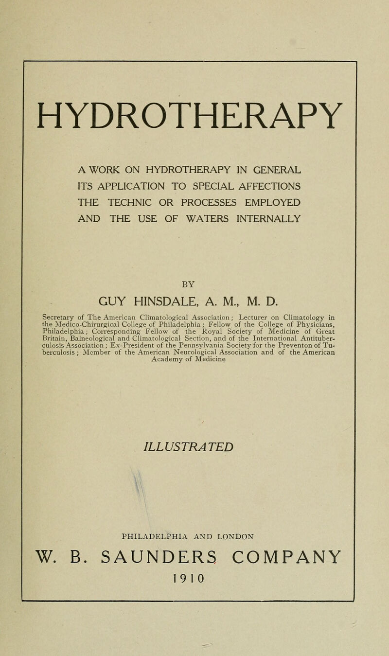 HYDROTHERAPY A WORK ON HYDROTHERAPY IN GENERAL ITS APPLICATION TO SPECIAL AFFECTIONS THE TECHNIC OR PROCESSES EMPLOYED AND THE USE OF WATERS INTERNALLY BY GUY HINSDALE, A. M., M. D. Secretary of The American Climatological Association; Lecturer on Climatology in the !Medico-Chirurgical College of Philadelphia; Fellow of the College of Physicians, Philadelphia ; Corresponding Fellow of the Royal Society of Medicine of Great Britain, Balneological and Climatological Section, and of the International Antituber- culosis Association ; Ex-President of the Pennsylvania Society for the Preventon of Tu- berculosis ; Member of the American Neurological Association and of the American Academy of Medicine ILLUSTRATED W PHILADELPHIA AND LONDON W. B. SAUNDERS COMPANY 1910