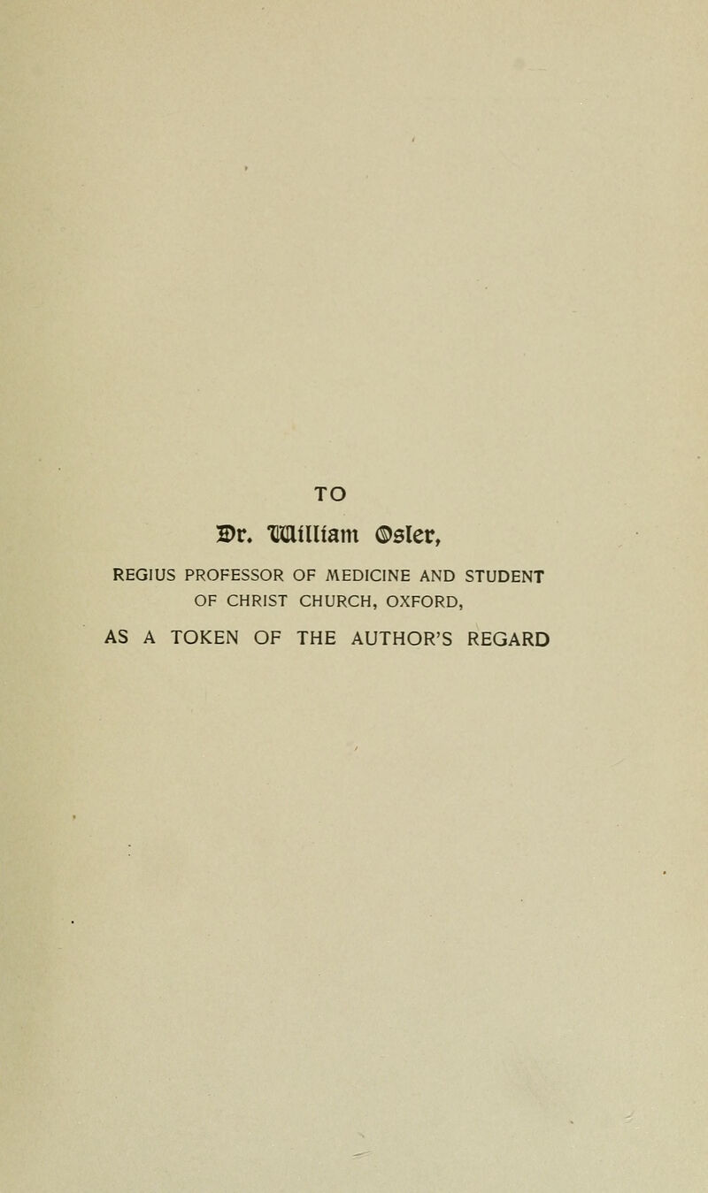 TO 2)r. Milliam ©sler, REGIUS PROFESSOR OF MEDICINE AND STUDENT OF CHRIST CHURCH, OXFORD, AS A TOKEN OF THE AUTHOR'S REGARD