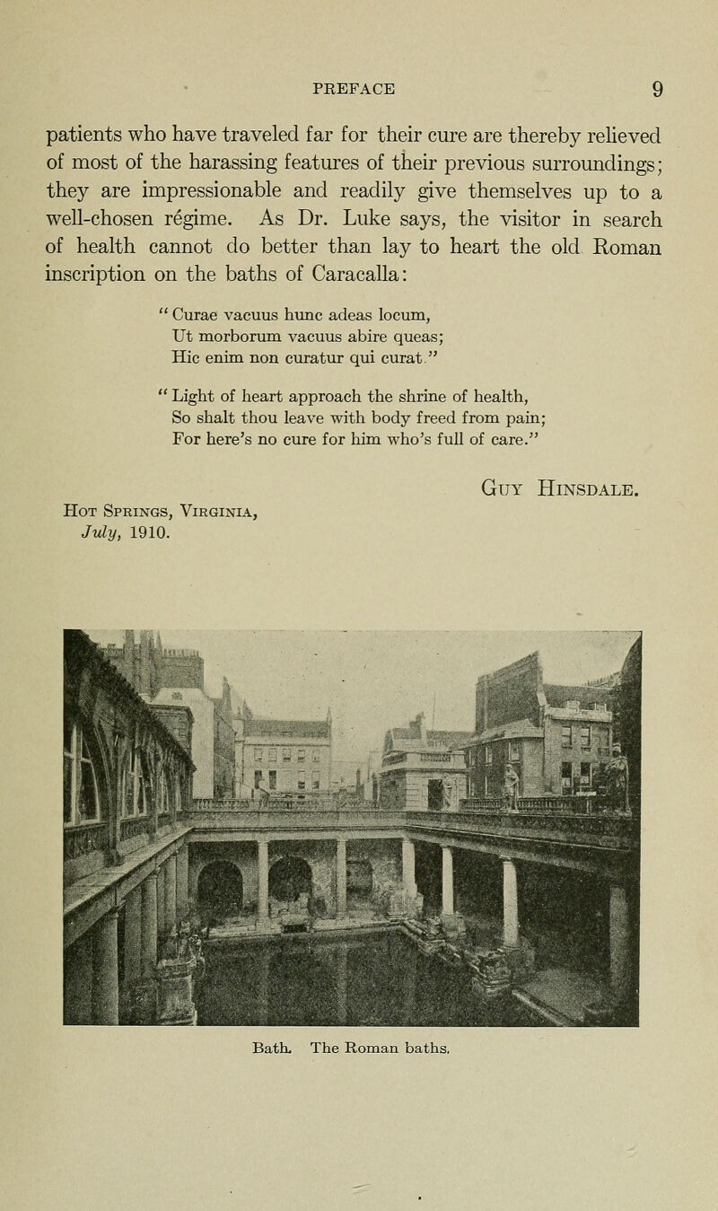 patients who have traveled far for their cure are thereby relieved of most of the harassing features of their previous surroundings; they are impressionable and readily give themselves up to a well-chosen regime. As Dr. Luke says, the visitor in search of health cannot do better than lay to heart the old Roman inscription on the baths of Caracalla:  Curae vacuus hunc adeas locum, Ut morborum vacuus abire queas; Hie enim non curatur qui curat.  Light of heart approach the shrine of health, So shalt thou leave with body freed from pain; For here's no cure for him who's full of care. Guy Hinsdale. Hot Springs, Virginia, July, 1910. Bath. The Roman baths,