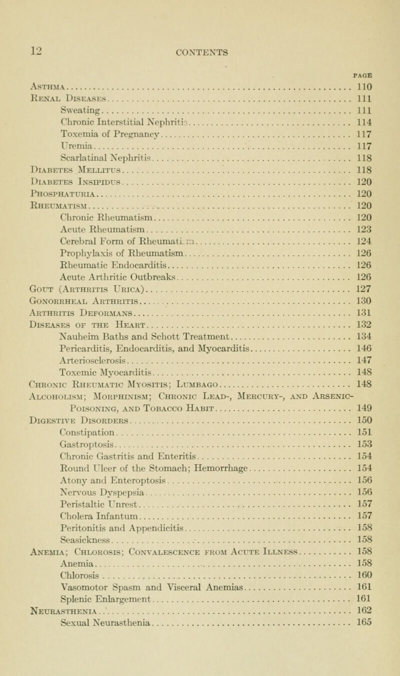 PAGB Asthma 110 Renal Diseases Ill Sweating Ill Chronic Interstitial Nephritir; 114 Toxemia of Pregnancy 117 Urcniia 117 Scarlatinal Xephriti': 118 Diabetes Mellitus 118 Diabetes Insipidus 120 Phosphaturia 120 Rheumatism 120 Chronic Rheumatism 120 Acute Rheumatism 123 Cerebral Form of Rheumati. ra 124 Prophylaxis of Rheumatism 126 Rheumatic Phidocarditis 126 Acute Arthritic Outbreaks 126 GotT (Arthritis Urica) , 127 Gonorrheal Arthritis 130 Arthritis Deforjians 131 Diseases of the Heart 132 Nauheim Baths and Schott Treatment 134 Pericarditis, Endocarditis, and Myocarditis 146 Arteriosclerosis 147 Toxemic Myocarditis 148 Chronic Rheumatic Myositis; Lumbago 148 Alcoholism; Morphinism; Chronic Lead-, Mercury-, and Arsenic- Poisoning, AND Tobacco Habit 149 Digestive Disorders 150 Constipation 151 Gastroptosis 153 Chronic Gastritis and Enteritis 154 Round I'Icer of the Stomach; Hemorrhage 154 Atony and Enteroptosis 156 Ner\'ous Dyspepsia 156 Peristahic Unrest 157 Cholera Infantum 157 Peritonitis and Appendicitis 158 Seasickness • 158 Anemia; Chlorosis; Convalescence from Acute Illness 158 Anemia 158 Chlorosis 160 Vasomotor Spasm and Visceral Anemias 161 Splenic Enlargement 161 Neurasthenia. 162 Sexual Neurasthenia 165