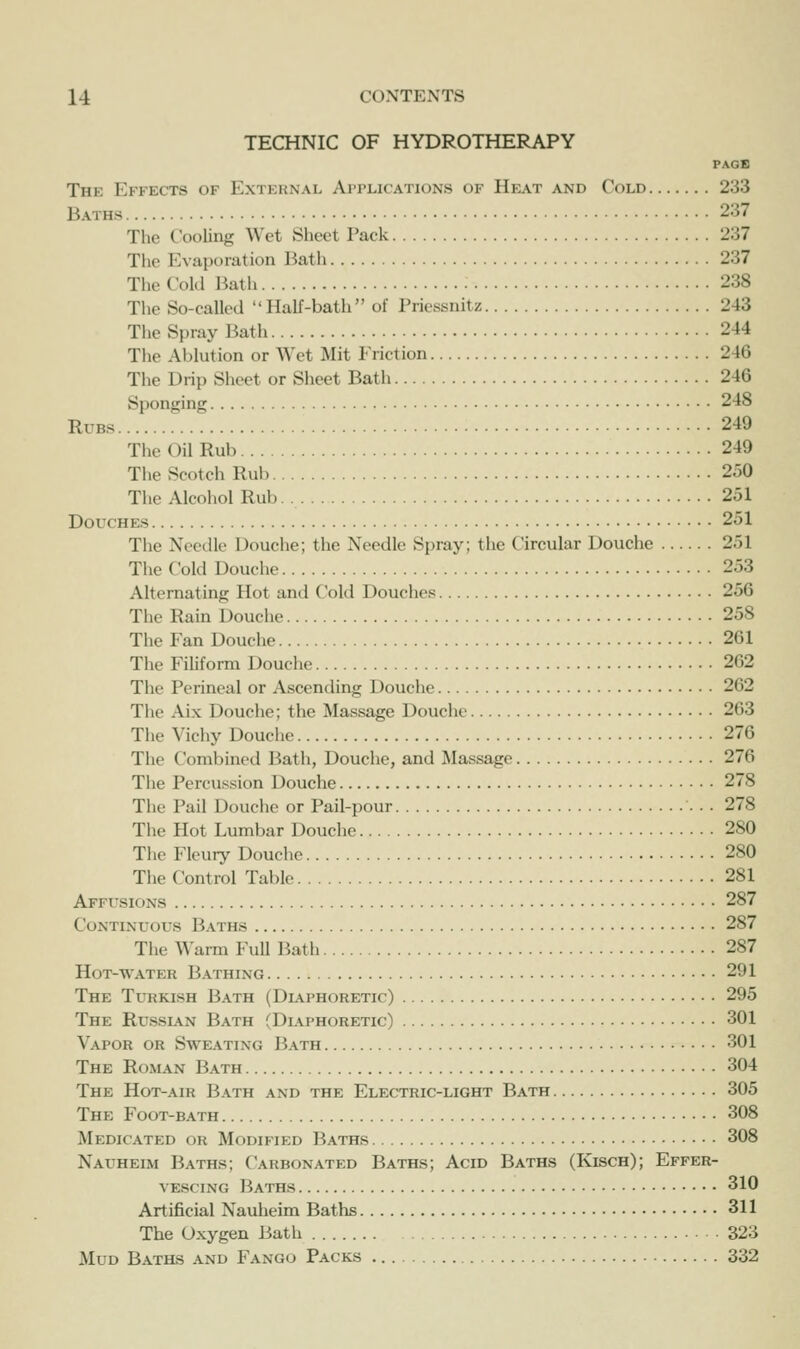 TECHNIC OF HYDROTHERAPY PAGE The Effects of External Applications of Heat and Cold 233 Baths 237 The Cooling Wet Sheet Pack 237 The Evaporation Bath 237 The Cold Bath 238 The So-called Half-bath of Priessnitz 243 The Spray Bath 244 The Ablution or Wet Mit Friction 246 The Drip Sheet or Sheet Bath 246 Sponging 248 Rubs 249 The Oil Rub 249 The Scotch Rub 250 The Alcoliol Rub. 251 Douches 251 The Needle Douche; the Needle Spray; the Circular Douche 251 The Cold Douche 253 Alternating Hot and Cold Douches 256 The Rain Douche 258 The Fan Douclie 261 Tlie Filiform Douche 262 The Perineal or Ascending Douche 262 The Aix Douche; the Massage Douche 263 The Viciiy Douche 276 The Combined Bath, Douche, and Massage 276 Tlie Percussion Douche 278 The Pail Douche or Pail-pour 278 The Hot Lumbar Douche 280 The Fleury Douche 280 The Control Table 281 Affusions 287 Continuous Baths 287 The Warm Full Bath 287 Hot-water Bathing 291 The Turkish Bath (Diaphoretic) 295 The Russian Bath (Diaphoretic) 301 Vapor or Sweating Bath 301 The Roman Bath 304 The Hot-air Bath and the Electric-light Bath 305 The Foot-bath 308 Medicated or Modified Baths 308 Nauheim Baths; Carbonated Baths; Acid Baths (Kisch); Effer- vescing liATHS 310 Artificial Nauheim Baths 311 The Oxygen Bath 323 Mud Baths and Fango Packs 332