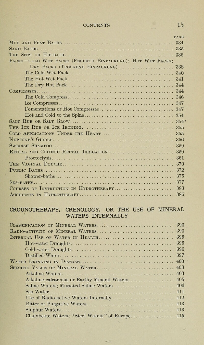 PAGE Mud and Peat Baths 334 Sand Baths 335 The Sitz- or Hip-bath 336 Packs—Cold Wet Packs (Fbuchte Einpackung); Hot Wet Packs; Dry Packs (Trockene Einpackung) 338 The Cold Wet Pack 340 The Hot Wet Pack 341 The Dry Hot Pack 344 Compresses 344 The Cold Compress , 346 Ice Compresses 347 Fomentations or Hot Compresses 347 Hot and Cold to the Spine 354 Salt Rub or Salt Glow 354' The Ice Rub or Ice Ironing 355 Cold Applications Under the Heart 355 Neptune's Girdle 356 Swedish Shampoo 359 Rectal and Colonic Rectal Irrigation 359 Proctoclysis 361 The Vaginal Douche 370 Public Baths 372 Shower-baths 375 Sea-baths 377 Courses of Instruction in Hydrotherapy 383 Accidents in Hydrotherapy 386 CROUNOTHERAPY, CRENOLOGY, OR THE USE OF MINERAL WATERS INTERNALLY Classification of Mineral Waters ...: 390 Radio-activity of Mineral Waters 390 Internal Use of Water in Health 395 Hot-water Draughts 395 Cold-water Draughts 396 Distilled Water 397 Water Drinking in Disease ; 400 Specific Value of Mineral Water 403 AlkaHne Waters 403 AlkaHne-cakareous or Earthy Mineral Waters 405 Sahne Waters; Muriated Sahne Waters 406 Sea Water 411 Use of Radio-active Waters Internally 412 Bitter or Purgative Waters 413 Sulphur Waters 413 Chalybeate Waters; Steel Waters of Europe 415
