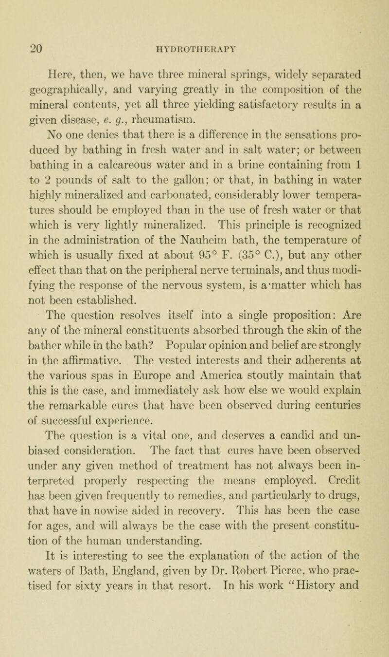 Here, then, we iiavc three mineral springs, widely separated geographicalh', and varying greatly in the conii)osition of the mineral contents, yet all three yielding satisfactory results in a given disease, e. g., rheumatism. No one denies that there is a difference in the sensations pro- duced by bathing in fresh water and in salt water; or between bathing in a calcareous water and in a brine containing from 1 to 2 pounds of salt to the gallon; or that, in bathing in water highly mineralized and carbonated, considerably lower tempera- tures should be employed than in the use of fresh water or that which is very lightly mineralized. This principle is recognized in the administration of the Nauheim bath, the temperature of which is usually fixed at about 95° F. (35° C), but any other effect than that on the peripheral nerve terminals, and thus modi- fying the response of the nervous system, is a-matter which has not been established. The question resolves itself into a single proposition: Are any of the mineral constituents absorbed through the skin of the bather while in the bath? Popular opinion and belief are strongly in the affirmative. The vested interests and their adherents at the various spas in Europe and America stoutly maintain that this is the case, and immediately ask how else we would explain the remarkable cures that have been observed during centuries of successful experience. The question is a vital one, and deserves a candid and un- biased consideration. The fact that cures have been observed under any given method of treatment has not always been in- terpreted properly respecting the means employed. Credit has been given frequently to remedies, and particularly to drugs, that have in nowise aided in recovery. This has been the case for ages, and will always be the case with the present constitu- tion of the human understanding. It is interesting to see the explanation of the action of the waters of Bath, England, given by Dr. Robert Pierce, who prac- tised for sixty years in that resort. In his work History and