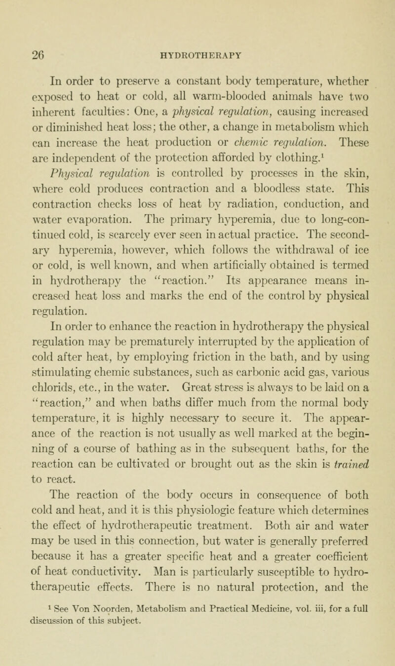 In order to preserve a constant body temperature, whether exposed to heat or cold, all warm-blooded animals have two inherent faculties: One, a physical regulation, causing increased or diminished heat loss; the other, a change in metabolism which can increase the heat production or chemic regulation. These are independent of the protection afforded by clothing.* Physical regulation is controlled by processes in the skin, where cold produces contraction and a bloodless state. This contraction checks loss of heat by radiation, conduction, and water evaporation. The primary hyperemia, due to long-con- tinued cold, is scarcely ever seen in actual practice. The second- ary hyperemia, however, which follows the withdrawal of ice or cold, is well known, and when artificially obtained is termed in hydrotherapy the reaction. Its appearance means in- creased heat loss and marks the end of the control by physical regulation. In order to enhance the reaction in hydrotherapy the physical regulation may be prematurely interrupted by the application of cold after heat, by employing friction in the bath, and by using stimulating chemic substances, such as carbonic acid gas, various chlorids, etc., in the water. Great stress is always to be laid on a reaction, and when baths differ much from the normal body temperature, it is highly necessary to secure it. The appear- ance of the reaction is not usually as well marked at the begin- ning of a course of bathing as in the subsequent baths, for the reaction can be cultivated or brought out as the skin is trained to react. The reaction of the body occurs in consequence of both cold and heat, and it is this physiologic feature which determines the effect of hydrotherapeutic treatment. Both air and water may be used in this connection, but w^ater is generally preferred because it has a greater specific heat and a greater coefficient of heat conducti\'ity. Man is particularly susceptible to hydro- therapeutic effects. There is no natural protection, and the ^ See Von Noorden, Metabolism and Practical Medicine, vol. iii, for a full discussion of this subject.