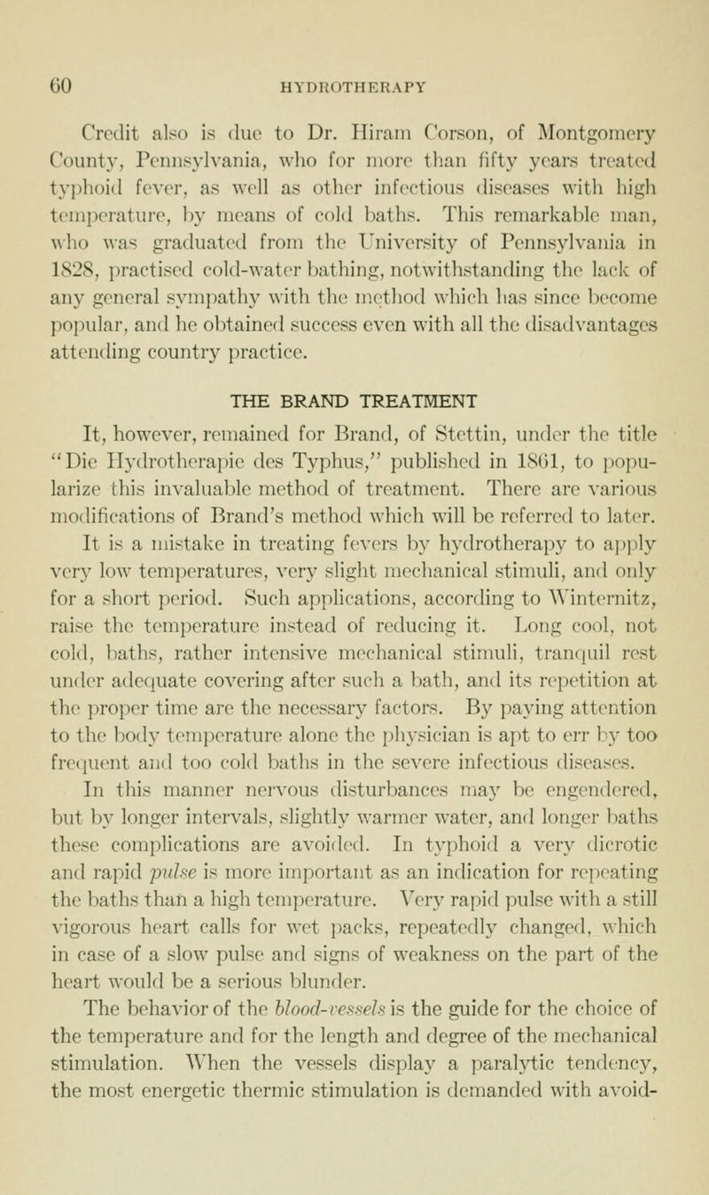 Credit also is due to Dr. Hiram Corson, of Montgomery County, Pennsylvania, who for more than fifty years treated typhoid fever, as well as other infectious diseases with high temperature, by means of cold baths. This remarkable man, \\ho was graduated from the University of Pennsylvania in 1828, j)ractised cold-water bathing, notwithstanding the lack of any general sympathy with the method wliich has since become popular, and he obtained success even with all the disadvantages attending country practice. THE BRAND TREATMENT It, however, remained for Brand, of Stettin, under the title Die IIydrotherai)ie des Typhus, published in 1861, to jiopu- larize this invaluable method of treatment. There are various modifications of Brand's method which will be referred to later. It is a mistake in treating fevers by hydrotherapy to ajiply very low temperatures, very slight mechanical stimuli, and only for a short period. Such applications, according to Winternitz, raise the temperature instead of reducing it. Long cool, not cold, baths, rather intensive mechanical stimuli, trantjuil rest under adequate covering after such a bath, and its repetition at the proper time are the necessary factors. By paying attention to the body temperature alone the physician is apt to err by too frequent and too cold baths in the severe infectious diseases. In this manner nervous disturbances may be engendered, but by longer intervals, slightly warmer water, and longer baths these complications are avoided. In typhoid a very dicrotic and rapid pulse is more important as an indication for repeating the baths than a high temperature. Very rapid pulse with a still vigorous heart calls for wet packs, repeatedly changed, which in case of a slow pulse and signs of weakness on the part of the heart would be a serious blunder. The behavior of the blood-vessels is the guide for the choice of the temperature and for the length and degree of the mechanical stimulation. When the vessels display a paralytic tendency, the most energetic thermic stimulation is demanded with avoid-