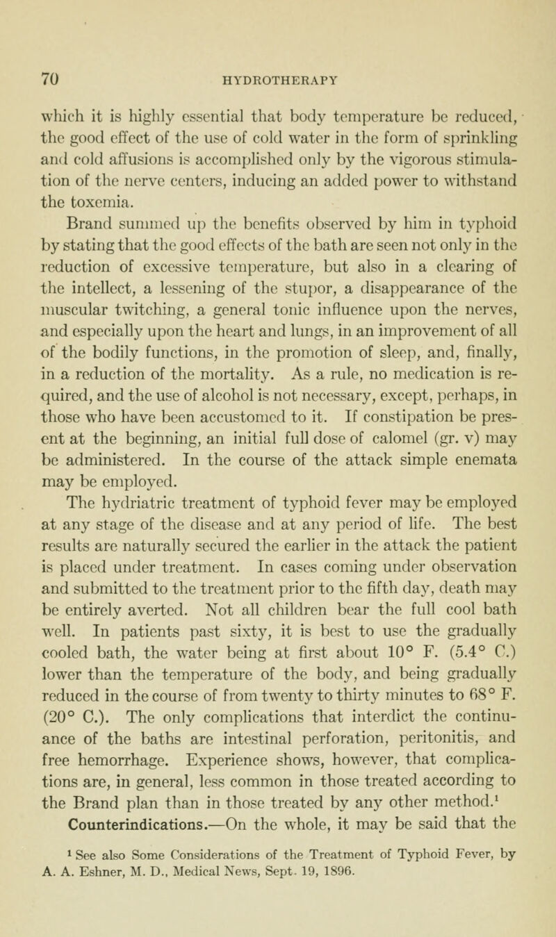 which it is highly essential that body temperature be reduced, the good effect of the use of cold water in the form of sprinkling and cold affusions is accomplished only by the vigorous stimula- tion of the nerve centers, inducing an added power to withstand the toxemia. Brand summed up the benefits observed by him in typhoid by stating that the good effects of the bath are seen not only in the reduction of excessive temperature, but also in a clearing of the intellect, a lessening of the stupor, a disappearance of the muscular twitching, a general tonic influence upon the nerves, and especially upon the heart and lungs, in an improvement of all of the bodily functions, in the promotion of sleep, and, finally, in a reduction of the mortality. As a rule, no medication is re- quired, and the use of alcohol is not necessary, except, perhaps, in those who have been accustomed to it. If constipation be pres- ent at the beginning, an initial full dose of calomel (gr. v) may be administered. In the course of the attack simple enemata may be employed. The hydriatric treatment of typhoid fever may be employed at any stage of the disease and at any period of life. The best results are naturally secured the earlier in the attack the patient is placed under treatment. In cases coming under observation and submitted to the treatment prior to the fifth day, death may be entirely averted. Not all children bear the full cool bath well. In patients past sixty, it is best to use the gradually cooled bath, the water being at first about 10° F. (5.4° C.) lower than the temperature of the body, and being gradually reduced in the course of from twenty to thirty minutes to 68° F. (20° C). The only compUcations that interdict the continu- ance of the baths are intestinal perforation, peritonitis, and free hemorrhage. Experience shows, however, that complica- tions are, in general, less common in those treated according to the Brand plan than in those treated by any other method.' Counterindications.—On the whole, it may be said that the * See also Some Considerations of the Treatment of Typhoid Fever, by A. A. Eshner, M. D.. Medical News, Sept. 19, 1896.