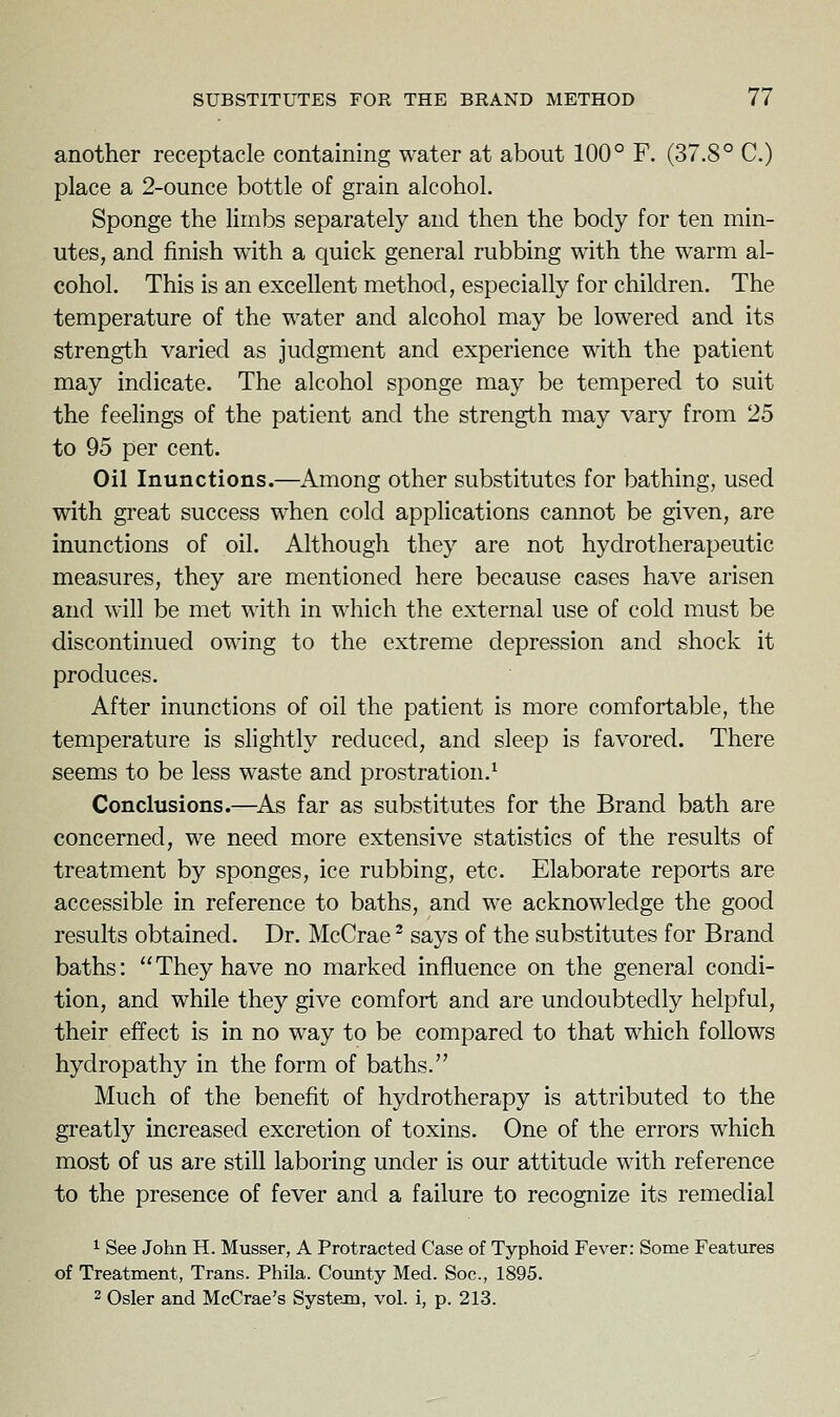 another receptacle containing water at about 100° F. (37.8° C.) place a 2-ounce bottle of grain alcohol. Sponge the limbs separately and then the body for ten min- utes, and finish with a quick general rubbing with the warm al- cohol. This is an excellent method, especially for children. The temperature of the water and alcohol may be lowered and its strength varied as judgment and experience with the patient may indicate. The alcohol sponge may be tempered to suit the feelings of the patient and the strength may vary from 25 to 95 per cent. Oil Inunctions.—Among other substitutes for bathing, used with great success when cold applications cannot be given, are inunctions of oil. Although they are not hydrotherapeutic measures, they are mentioned here because cases have arisen and will be met with in which the external use of cold must be discontinued owing to the extreme depression and shock it produces. After inunctions of oil the patient is more comfortable, the temperature is slightly reduced, and sleep is favored. There seems to be less waste and prostration.^ Conclusions.—^As far as substitutes for the Brand bath are concerned, we need more extensive statistics of the results of treatment by sponges, ice rubbing, etc. Elaborate reports are accessible in reference to baths, and we acknowledge the good results obtained. Dr. McCrae ^ says of the substitutes for Brand baths: They have no marked influence on the general condi- tion, and while they give comfort and are undoubtedly helpful, their effect is in no way to be compared to that which follows hydropathy in the form of baths. Much of the benefit of hydrotherapy is attributed to the greatly increased excretion of toxins. One of the errors which most of us are still laboring under is our attitude with reference to the presence of fever and a failure to recognize its remedial 1 See John H. Musser, A Protracted Case of Typhoid Fever: Some Features of Treatment, Trans. Phila. Coimty Med. Soc, 1895. 2 Osier and McCrae's System, vol. i, p. 213.
