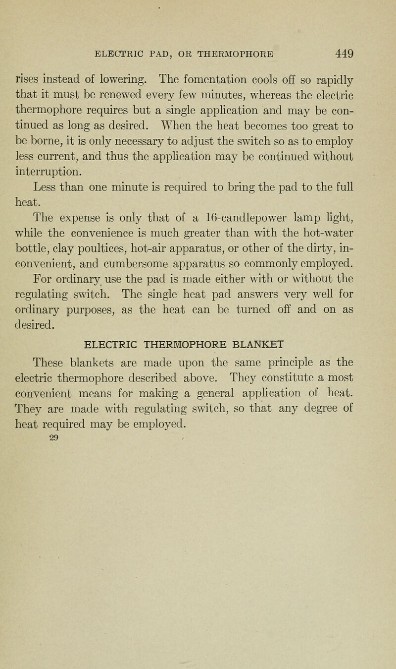 rises instead of lowering. The fomentation cools off so rapidly that it must be renewed every few minutes, whereas the electric thermophore requires but a single application and may be con- tinued as long as desired. ^Vhen the heat becomes too gi'eat to be borne, it is only necessary to adjust the switch so as to employ less current, and thus the application may be continued without interruption. Less than one minute is required to bring the pad to the full heat. The expense is only that of a 16-candlepower lamp light, while the convenience is much greater than with the hot-water bottle, clay poultices, hot-air apparatus, or other of the dirty, in- convenient, and cumbersome apparatus so commonly employed. For ordinary use the pad is made either with or without the regulating switch. The single heat pad answers very well for ordinary purposes, as the heat can be turned off and on as desired. ELECTRIC THERMOPHORE BLANKET These blankets are made upon the same principle as the electric thermophore described above. They constitute a most convenient means for making a general application of heat. They are made with regulating switch, so that any degree of heat required may be employed. 29