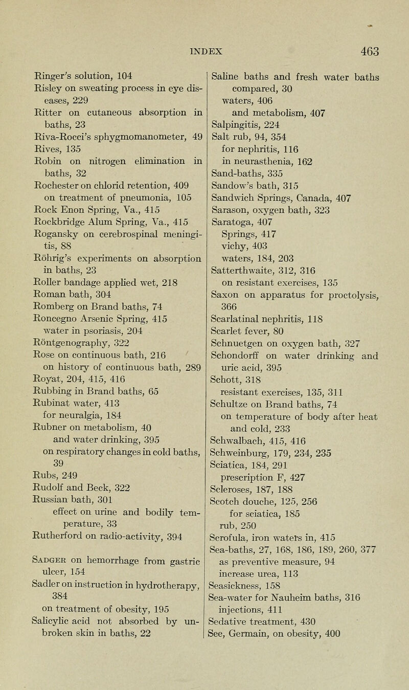 Ringer's solution, 104 Risley on sweating process in eye dis- eases, 229 Ritter on cutaneous absorption in baths, 23 Riva-Rocci's sphygmomanometer, 49 Rives, 135 Robin on nitrogen elimination in baths, 32 Rochester on chlorid retention, 409 on treatment of pneumonia, 105 Rock Enon Spring, Va., 415 Rockbridge Almn Spring, Va., 415 Rogansky on cerebrospinal meningi- tis, 88 Rohrig's experiments on absorption in baths, 23 Roller bandage applied wet, 218 Roman bath, 304 Romberg on Brand baths, 74 Roncegno Arsenic Spring, 415 water in psoriasis, 204 Rontgenography, 322 Rose on continuous bath, 216 on history of continuous bath, 289 Royat, 204, 415, 416 Rubbing in Brand baths, 65 Rubinat water, 413 for neuralgia, 184 Rubner on metabolism, 40 and water drinking, 395 on respiratory changes in cold baths, 39 Rubs, 249 Rudolf and Beck, 322 Russian bath, 301 effect on urine and bodily tem- perature, 33 Rutherford on radio-activity, 394 Sadger on hemorrhage from gastric ulcer, 154 Sadler on instruction in hydrotherapy, 384 on treatment of obesity, 195 SaHcylic acid not absorbed by un- broken skin in baths, 22 | Saline baths and fresh water baths compared, 30 waters, 406 and metabolism, 407 Salpingitis, 224 Salt rub, 94, 354 for nephritis, 116 in neurasthenia, 162 Sand-baths, 335 Sandow's bath, 315 Sandwich Springs, Canada, 407 Sarason, oxygen bath, 323 Saratoga, 407 Springs, 417 vichy, 403 waters, 184, 203 Satterthwaite, 312, 316 on resistant exercises, 135 Saxon on apparatus for proctolysis, 366 Scarlatinal nephritis, 118 Scarlet fever, 80 Schnuetgen on oxygen bath, 327 Schondorff on water drinking and uric acid, 395 Schott, 318 resistant exercises, 135, 311 Schultze on Brand baths, 74 on temperature of body after heat and cold, 233 Schwalbach, 415, 416 Schweinburg, 179, 234, 235 Sciatica, 184, 291 prescription F, 427 Scleroses, 187, 188 Scotch douche, 125, 256 for sciatica, 185 rub, 250 Scrofula, iron waters in, 415 Sea-baths, 27, 168, 186, 189, 260, 377 as preventive measure, 94 increase urea, 113 Seasickness, 158 Sea-water for Nauheim baths, 316 injections, 411 Sedative treatment, 430 See, Germain, on obesity, 400