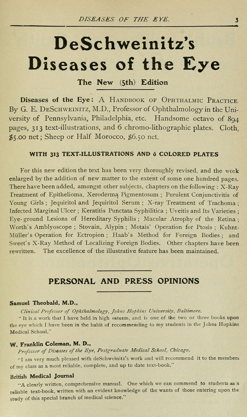 DeSchweinitz's Diseases of the Eye The New (5th) Edition Diseases of the Eye: A Handbook of Ophthalmic Practice, By G. E. DeSchweinitz, M.D., Professor of Ophthalmology in the Uni- versity of Pennsylvania, Philadelphia, etc. Handsome octavo of 894 pages, 313 text-illustrations, and 6 chromo-lithographic plates. Cloth, ^5.00 net; Sheep or Half Morocco, ,^6.50 net. WITH 313 TEXT-ILLUSTRATIONS AND 6 COLORED PLATES For this new edition the text has been very thoroughly revised, and the work enlarged by the addition of new matter to the extent of some one hundred pages. There have been added, amongst other subjects, chapters on the following : X-Ray Treatment of Epithelioma, Xeroderma Pigmentosum ; Purulent Conjunctivitis of Young Girls ; Jequiritol and Jequiritol Serum ; X-ray Treatment of Trachoma Infected Marginal Ulcer ; Keratitis Punctata Syphilitica ; Uveitis and Its Varieties Eye- ground Lesions of Hereditary Syphilis ; Macular Atrophy of the Retina Worth's Amblyoscope ; Stovain, Alypin ; Motais' Operation for Ptosis ; Kuhnt- Miiller's Operation for Ectropion ; Haab's Method for Foreign Bodies ; and Sweet's X-Ray Method of Localizing Foreign Bodies. Other chapters have been rewritten. The excellence of the illustrative feature has been maintained. PERSONAL AND PRESS OPINIONS Samuel Theobald, M.D., Clinical Professor of Ophthalmology, Johns Hopkins University, Baltimore.  It is a work that I have held in high esteem, and is one of the two or three books upon the eye which I have been in the habit of recommending to my students in the Johns Hopkins Medical School. W. Franklin Coleman, M. D., Professor of Diseases of the Eye, Postgraduate Medical School, Chicago. I am very much pleased with deSchweinitz's work and will recommend it to the members of my class as a most reliable, complete, and up to date text-book. British Medical Journal A clearly written, comprehensive manual. One which we can commend to students iaH a reliable text-book, written with an evident knowledge of the wants of those entering upon the Stady of this special branch of medical science.