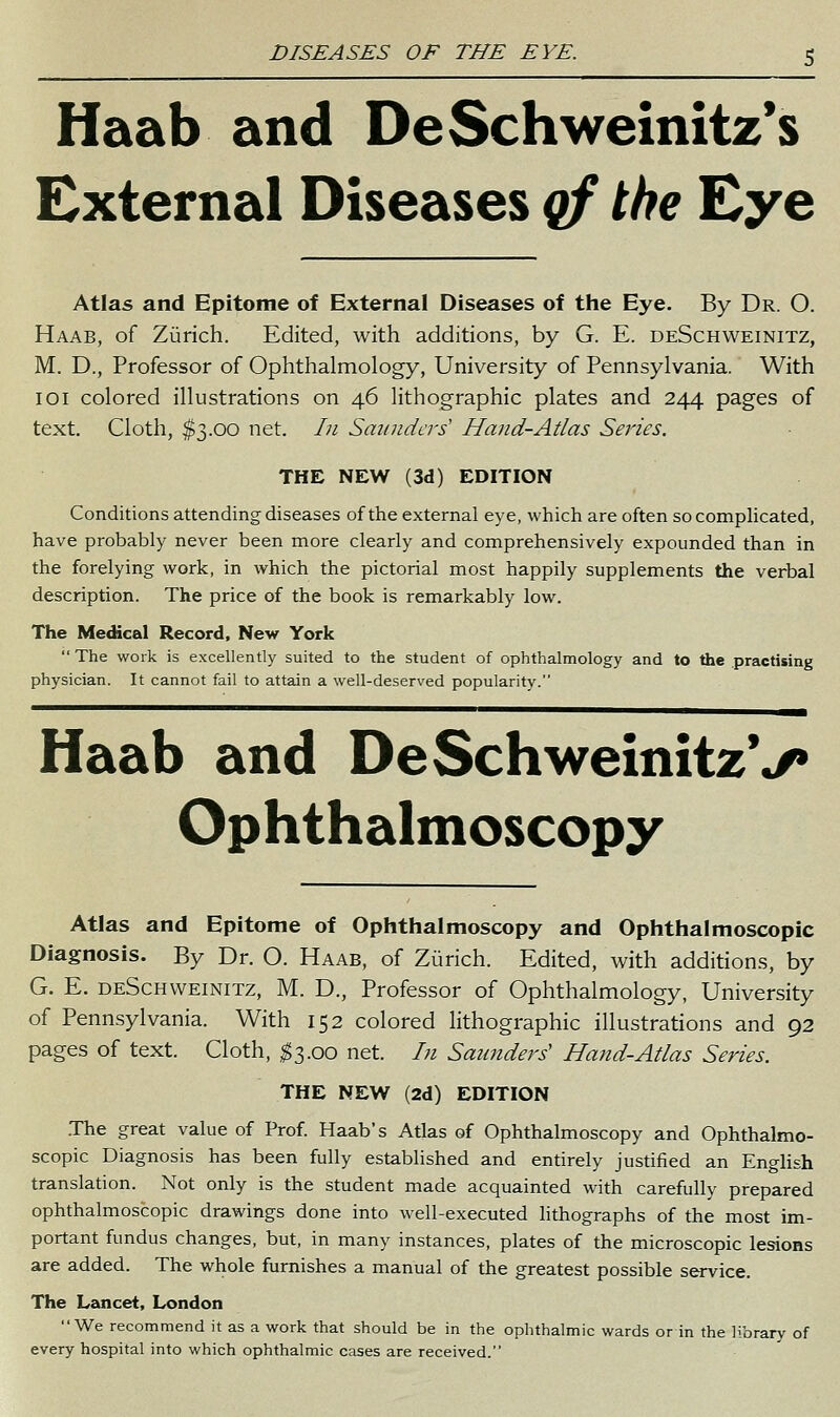 Haab and DeSchweinitz*s External Diseases qf the Eye Atlas and Epitome of External Diseases of the Eye. By Dr. O. Haab, of Zurich. Edited, with additions, by G. E. deSchweinitz, M. D., Professor of Ophthalmology, University of Pennsylvania. With 101 colored illustrations on 46 lithographic plates and 244 pages of text. Cloth, $3.00 net. In Saunders' Hand-Atlas Series. THE NEW (3d) EDITION Conditions attending diseases of the external eye, which are often socompHcated, have probably never been more clearly and comprehensively expounded than in the forelying work, in which the pictorial most happily supplements the verbal description. The price of the book is remarkably low. The Medical Record, New York  The work is excellently suited to the student of ophthalmology and to the practising physician. It cannot fail to attain a well-deserved popularity. Haab and DeSchweinitzV Ophthalmoscopy Atlas and Epitome of Ophthalmoscopy and Ophthalmoscopic Diagnosis. By Dr. O. Haab, of Zurich. Edited, with additions, by G. E. deSchweinitz, M. D., Professor of Ophthalmology, University of Pennsylvania. With 152 colored lithographic illustrations and 92 pages of text. Cloth, ^3.00 net. /;/ Saunders'' Hand-Atlas Series. THE NEW (2d) EDITION .The great value of Prof. Haab's Atlas of Ophthalmoscopy and Ophthalmo- scopic Diagnosis has been fully established and entirely justified an English translation. Not only is the student made acquainted with carefully prepared ophthalmoscopic drawings done into well-executed lithographs of the most im- portant fundus changes, but, in many instances, plates of the microscopic lesions are added. The whole furnishes a manual of the greatest possible service. The Lancet, London We recommend it as a work that should be in the ophthalmic wards or in the library of every hospital into which ophthalmic cases are received.