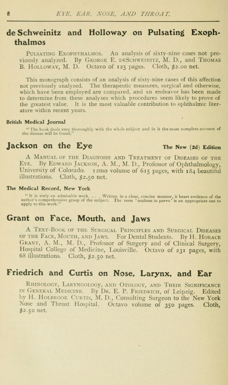 de Schweinitz and Holloway on Pulsatin^^ Exoph- thalmos Pulsating Exophthalmos. An analysis of sixty-nine cases not pre- viously analyzed. By George E. deSchweinitz, M. D., and Thomas B. Holloway, M. D. Octavo of 125 pages. Cloth, $2.00 net. This monograph consists of an analysis of sixty-nine cases of this affection not previously analyzed. The therapeutic measures, surgical and otherwise, which have been employed are compared, and an endeavor has been made to determine from these analyses which procedures seem likely to prove of the greatest value. It is the most valuable contribution to ophthalmic liter- ature within recent years. British Medical JoumaJ  The book deals ver>' thoroughly with the whole subject and in it the most complete account of the disease will be loiind. Jackson on the Eye The New (2d) Edition A Manual of the Diagnosis and Treatment of Diseases of the Eve. By Edward Jackson, A. IM., M. D., Professor of Ophthalmology, University of Colorado. i2mo volume of 615 pages, with 184 beautiful illustrations. Cloth, I2.50 net. The Medical Record, New York  It is truly an admirable work. . . . Written in a clear, concise manner, it bears evidence of the author's comprehensive grasp of the subject. The term ' multum in parvo' is an appropriate one to apply to this work. Grant on Face, Mouth, and Jaws A Text-Book of the Surgical Principles and Surgical Diseases OF the Face, Mouth, and Jaws. For Dental Students. By H. Horace Grant, A. M., M. D., Professor of Surgery and of Clinical Surgery, Hospital College of Medicine, Louisville. Octavo of 231 pages, with 68 illustrations. Cloth, $2.50 net. Friedrich and Curtis on Nose, Larynx, and Ear RhINOLOGY, LARVNGOLOGy, AND OtOLOGV, AND ThEIR SIGNIFICANCE IN General Medicine. By Dr. E. P. Friedrich, of Leipzig. Edited by H. Holbrook Curtis, M. D., Consulting Surgeon to the New York Nose and Throat Hospital. Octavo volume of 350 pages. Cloth, $2.50 net.