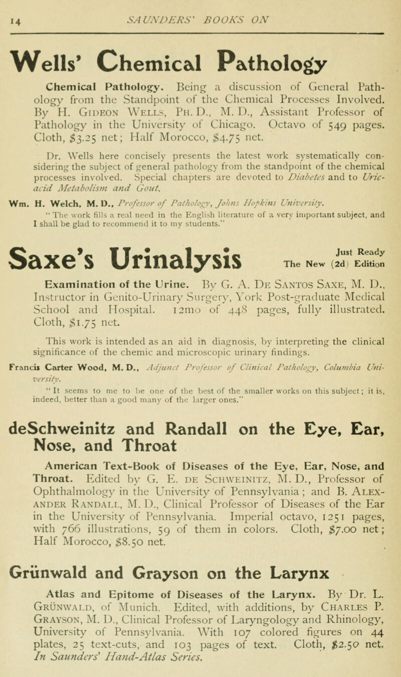 Wells* Chemical Pathology Chemical Pathology. Being a discussion of General Path- ology from the Standpoint of the Chemical Processes Invoked. By H. Gideon Wells. Ph.D., M. D., Assi.stant Professor of Pathology in the University of Chicago. Octavo of 549 pages. Cloth, $3.25 net; Half Morocco, $4.75 net. Dr. Wells here concisely presents the latest work systematically con- sidering the subject of general pathology from the standpoint of the chemical processes involved. Special chapters are devoted to Diabetes and to Uric- acid Metabolism and Gout. Wm. H. Welch, M. D., Professor of Pathology, Johns Hopkins University.  The work fills a real need in the English literature of a very important subject, and I shall be glad to recommend it to my students. Just Ready The New (2d 1 Edition Saxe*s Urinalysis Examination of the Urine. By G. A. De S.vntos Saxe, M. D.. Instructor in Gcnito-Urinary Surgerx', York Post-graduate Medical School and Hospital. I2m() of 448 pages, fully illustrated. Cloth, $175 net. This work is intended as an aid in diagnosis, by interpreting the clinical significance of the chemic and microscopic urinary findings. Francu Carter Wood, M. D., Adjunct Professor of Clinical Pathology, Columbia Uni- versitv. It seems to mc to be one of the best of the smaller works on this subject; it is, indeed, better than a good many of the larger ones. deSchweinitz and Randall on the Eye, Ear, Nose, and Throat American Text-Book of Diseases of the Eye, Ear, Nose, and Throat. P^dited by G. E. de Schweinitz, M. D., Professor of Ophthalmology in the University of Penn.sylvania ; and B. Ale.x- ANDER R.\NDALL, M. D., Clinical Professor of Diseases of the Ear in the University of Pennsylvania. Imperial octavo, 1251 pages, with 766 illustrations, 59 of them in colors. Cloth, ;^7.oo net; Half Morocco, $8.50 net. Griinwald and Grayson on the Larynx Atlas and Epitome of Diseases of the Larynx. By Dr. L. Grunwald, of Munich. Edited, with additions, by Charles P. Grayson, M. D., Clinical Professor of Laryngology and Rhinology, University of Pennsylvania. With 107 colored figures on 44 plates, 25 text-cuts, and 103 pages of text. Cloth, ^2.50 net. In Saunders' Hand-Atlas Series,