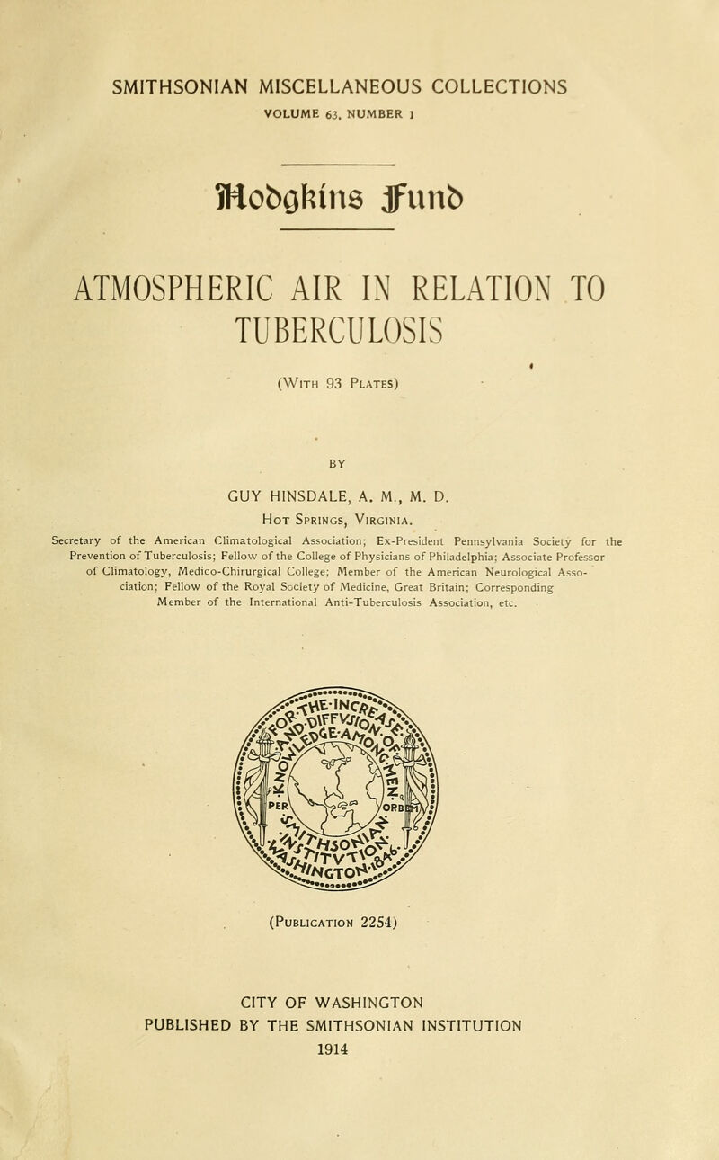 SMITHSONIAN MISCELLANEOUS COLLECTIONS VOLUME 63, NUMBER 1 ATMOSPHERIC AIR IN RELATION TO TUBERCULOSIS (With 93 Plates) by GUY HINSDALE, A. M., M. D. Hot Springs, Virginia. Secretary of the American Climatological Association; Ex-President Pennsylvania Society for the Prevention of Tuberculosis; Fellow of the College of Physicians of Philadelphia; Associate Professor of Climatology, Medico-Chirurgical College; Member of the American Neurological Asso- ciation; Fellow of the Royal Society of Medicine, Great Britain; Corresponding Member of the International Anti-Tuberculosis Association, etc. (Publication 2254) CITY OF WASHINGTON PUBLISHED BY THE SMITHSONIAN INSTITUTION 1914