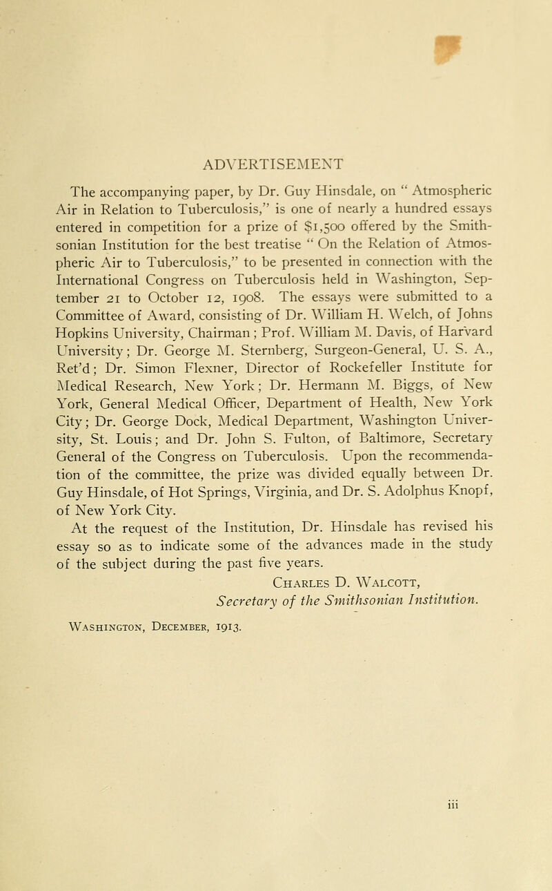 ADVERTISEMENT The accompanying paper, by Dr. Guy Hinsdale, on  Atmospheric Air in Relation to Tuberculosis, is one of nearly a hundred essays entered in competition for a prize of $1,500 offered by the Smith- sonian Institution for the best treatise  On the Relation of Atmos- pheric Air to Tuberculosis, to be presented in connection with the International Congress on Tuberculosis held in Washington, Sep- tember 21 to October 12, 1908. The essays were submitted to a Committee of Award, consisting of Dr. William H. Welch, of Johns Hopkins University, Chairman ; Prof. William M. Davis, of Harvard University; Dr. George M. Sternberg, Surgeon-General, U. S. A., Ret'd; Dr. Simon Flexner, Director of Rockefeller Institute for Medical Research, New York; Dr. Hermann M. Biggs, of New York, General Medical Officer, Department of Health, New York City; Dr. George Dock, Medical Department, Washington Univer- sity, St. Louis; and Dr. John S. Fulton, of Baltimore, Secretary General of the Congress on Tuberculosis. Upon the recommenda- tion of the committee, the prize was divided equally between Dr. Guy Hinsdale, of Hot Springs, Virginia, and Dr. S. Adolphus Knopf, of New York City. At the request of the Institution, Dr. Hinsdale has revised his essay so as to indicate some of the advances made in the study of the subject during the past five years. Charles D. Walcott, Secretary of the Smithsonian Institution. Washington, December, 1913.