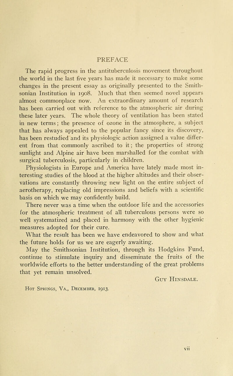 PREFACE The rapid progress in the antituberculosis movement throughout the world in the last five years has made it necessary to make some changes in the present essay as originally presented to the Smith- sonian Institution in 1908. Much that then seemed novel appears almost commonplace now. An extraordinary amount of research has been carried out with reference to the atmospheric air during these later years. The whole theory of ventilation has been stated in new terms; the presence of ozone in the atmosphere, a subject that has always appealed to the popular fancy since its discovery, has been restudied and its physiologic action assigned a value differ- ent from that commonly ascribed to it; the properties of strong sunlight and Alpine air have been marshalled for the combat with surgical tuberculosis, particularly in children. Physiologists in Europe and America have lately made most in- teresting studies of the blood at the higher altitudes and their obser- vations are constantly throwing new light on the entire subject of aerotherapy, replacing old impressions and beliefs with a scientific basis on which we may confidently build. There never was a time when the outdoor life and the accessories for the atmospheric treatment of all tuberculous persons were so well systematized and placed in harmony with the other hygienic measures adopted for their cure. What the result has been we have endeavored to show and what the future holds for us we are eagerly awaiting. May the Smithsonian Institution, through its Hodgkins Fund, continue to stimulate inquiry and disseminate the fruits of the worldwide efforts to the better understanding of the great problems that yet remain unsolved. Guy Hinsdale. Hot Springs, Va., December, 1913.