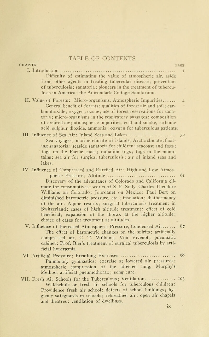 TABLE OF CONTENTS CHAPTER PAGE I. Introduction I Difficulty of estimating the value of atmospheric air, aside from other agents in treating tubercular disease; prevention of tuberculosis; sanatoria; pioneers in the treatment of tubercu- losis in America; the Adirondack Cottage Sanitarium. II. Value of Forests : Micro-organisms, Atmospheric Impurities 4 General benefit of forests; qualities of forest air and soil; car- bon dioxide; oxygen ; ozone; use of forest reservations for sana- toria ; micro-organisms in the respiratory passages; composition of expired air; atmospheric impurities, coal and smoke, carbonic acid, sulphur dioxide, ammonia; oxygen for tuberculous patients. III. Influence of Sea Air; Inland Seas and Lakes 32 Sea voyages; marine climate of islands; Arctic climate; float- ing sanatoria; seaside sanatoria for children; seacoast and fogs; fogs on the Pacific coast; radiation fogs; fogs in the moun- tains; sea air for surgical tuberculosis; air of inland seas and lakes. IV. Influence of Compressed and Rarefied Air; High and Low Atmos- pheric Pressure; Altitude 61 Discovery of the advantages of Colorado and California cli- mate for consumptives; works of S. E. Solly, Charles Theodore Williams on Colorado; Jourdanet on Mexico; Paul Bert on diminished barometric pressure, etc.; insolation; diathermancy of the air; Alpine resorts; surgical tuberculosis treatment in Switzerland; cases of high altitude treatment; effect of cold beneficial; expansion of the thorax at the higher altitude; choice of cases for treatment at altitudes. V. Influence of Increased Atmospheric Pressure, Condensed Air 87 The effect of barometric changes on the spirits; artificially compressed air, C. T. Williams, Von Vivenot; pneumatic cabinet; Prof. Bier's treatment of surgical tuberculosis by arti- ficial hyperemia. VI. Artificial Pressure; Breathing Exercises 98 Pulmonary gymnastics; exercise at lowered air pressures; atmospheric compression of the affected lung, Murphy's Method, artificial pneumothorax; song cure. VII. Fresh Air Schools for the Tuberculous; Ventilation 103 Waldschule or fresh air schools for tuberculous children; Providence fresh air school; defects of school buildings; hy- gienic safeguards in schools; rebreathed air; open air chapels and theatres; ventilation of dwellings.