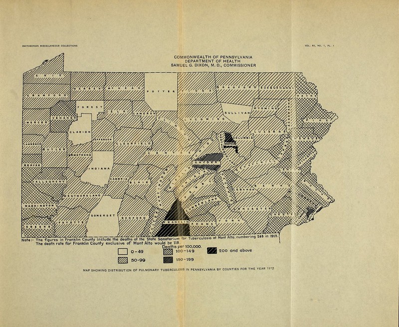 COMMONWEALTH OF PENNSYLVANIA DEPARTMENT OF HEALTH SAMUEL G. DIXON, M. D., COMMISSIONER ^TV^T^JfiS^i in Franklin County include the deaths at the State'Sanotoriunn for Tuberculosis at Mont Alto, numbering 2+8 >n 191?.! The death rate for Franklin County exclusive of Mont Alto would be 118 ' Deoth3 per 100,000. __ | ~~\ 0-49 |||| 100-149 ggZi 2°° and above ^ 50-99 §§§] 150199 MAP SHOWING DISTRIBUTION OF PULMONARY TUBERCULOSIS IN PENNSYLVANIA BY COUNTIES FOR THE YEAR 1912