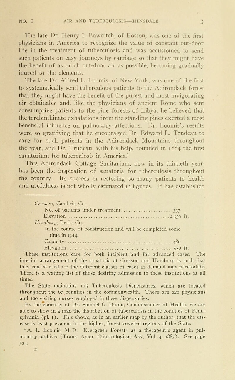 The late Dr. Henry I. Bowditch, of Boston, was one of the first physicians in America to recognize the value of constant out-door life in the treatment of tuberculosis and was accustomed to send such patients on easy journeys by carriage so that they might have the benefit of as much out-door air as possible, becoming gradually inured to the elements. The late Dr. Alfred L. Loomis, of New York, was one of the first to systematically send tuberculous patients to the Adirondack forest that they might have the benefit of the purest and most invigorating air obtainable and, like the physicians of ancient Rome who sent consumptive patients to the pine forests of Libya, he believed that the terebinthinate exhalations from the standing pines exerted a most beneficial influence on pulmonary affections. Dr. Loomis's results were so gratifying that he encouraged Dr. Edward L. Trudeau to care for such patients in the Adirondack Mountains throughout the year, and Dr. Trudeau, with his help, founded in 1884 the first sanatorium for tuberculosis in America.1 This Adirondack Cottage Sanitarium, now in its thirtieth year, has been the inspiration of sanatoria for tuberculosis throughout the country. Its success in restoring so many patients to health and usefulness is not wholly estimated in figures. It has established Cresson, Cambria Co. No. of patients under treatment 2>Z7 Elevation 2,550 ft. Hamburg, Berks Co. In the course of construction and will be completed some time in 1914. Capacity 480 Elevation 550 ft. These institutions care for both incipient and far advanced cases. The interior arrangement of the sanatoria at Cresson and Hamburg is such that they can be used for the different classes of cases as demand may necessitate. There is a waiting list of those desiring admission to these institutions at all times. The State maintains 115 Tuberculosis Dispensaries, which are located throughout the 67.counties in the commonwealth. There are 220 physicians and 120 visiting nurses employed in these dispensaries. By the courtesy of Dr. Samuel G. Dixon, Commissioner of Health, we are able to show in a map the distribution of tuberculosis in the counties of Penn- sylvania (pi. 1). This shows, as in an earlier map by the author, that the dis- ease is least prevalent in the higher, forest covered regions of the State. 1 A. L. Loomis, M. D. Evergreen Forests as a therapeutic agent in pul- monary phthisis (Trans. Amer. Climatological Ass., Vol. 4, 1887). See page .134. 2