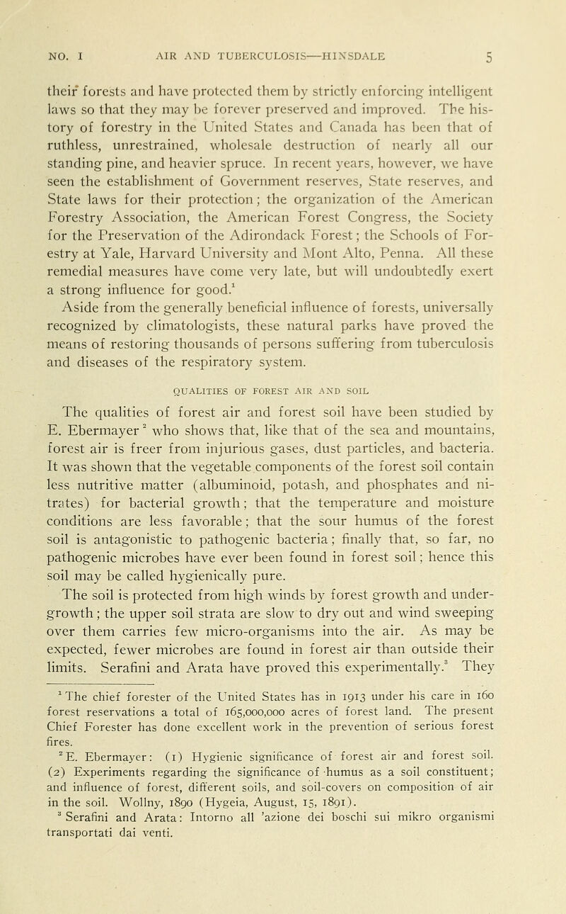 their forests and have protected them by strictly enforcing intelligent laws so that they may be forever preserved and improved. The his- tory of forestry in the United States and Canada has been that of ruthless, unrestrained, wholesale destruction of nearly all our standing pine, and heavier spruce. In recent years, however, we have seen the establishment of Government reserves, State reserves, and State laws for their protection; the organization of the American Forestry Association, the American Forest Congress, the Society for the Preservation of the Adirondack Forest; the Schools of For- estry at Yale, Harvard University and Mont Alto, Penna. All these remedial measures have come very late, but will undoubtedly exert a strong influence for good.1 Aside from the generally beneficial influence of forests, universally recognized by climatologists, these natural parks have proved the means of restoring thousands of persons suffering from tuberculosis and diseases of the respiratory system. QUALITIES OF FOREST AIR AND SOIL The qualities of forest air and forest soil have been studied by E. Ebermayer2 who shows that, like that of the sea and mountains, forest air is freer from injurious gases, dust particles, and bacteria. It was shown that the vegetable components of the forest soil contain less nutritive matter (albuminoid, potash, and phosphates and ni- trates) for bacterial growth; that the temperature and moisture conditions are less favorable; that the sour humus of the forest soil is antagonistic to pathogenic bacteria; finally that, so far, no pathogenic microbes have ever been found in forest soil; hence this soil may be called hygienically pure. The soil is protected from high winds by forest growth and under- growth ; the upper soil strata are slow to dry out and wind sweeping over them carries few micro-organisms into the air. As may be expected, fewer microbes are found in forest air than outside their limits. Serafini and Arata have proved this experimentally.3 They 1 The chief forester of the United States has in 1913 under his care in 160 forest reservations a total of 165,000,000 acres of forest land. The present Chief Forester has done excellent work in the prevention of serious forest fires. 2E. Ebermayer: (1) Hygienic significance of forest air and forest soil. (2) Experiments regarding the significance of humus as a soil constituent; and influence of forest, different soils, and soil-covers on composition of air in the soil. Wollny, 1890 (Hygeia, August, 15, 1891). 3 Serafini and Arata: Intorno all 'azione dei boschi sui mikro organismi transportati dai venti.