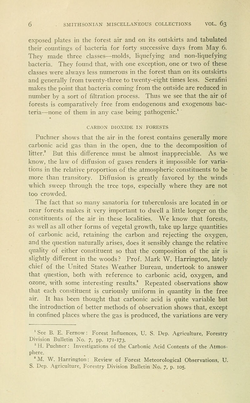 exposed plates in the forest air and on its outskirts and tabulated their countings of bacteria for forty successive days from May 6. They made three classes—molds, liquefying- and non-liquefying bacteria. They found that, with one exception, one or two of these classes were always less numerous in the forest than on its outskirts and generally from twenty-three to twenty-eight times less. Serafini makes the point that bacteria coming from the outside are reduced in number by a sort of filtration process. Thus we see that the air of forests is comparatively free from endogenous and exogenous bac- teria—none of them in any case being pathogenic.1 CARBON DIOXIDE IN FORESTS Puchner shows that the air in the forest contains generally more carbonic acid gas than in the open, due to the decomposition of litter.2 But this difference must be almost inappreciable. As we know, the law of diffusion of gases renders it impossible for varia- tions in the relative proportion of the atmospheric constituents to be more than transitory. Diffusion is greatly favored by the winds which sweep through the tree tops, especially where they are not too crowded. The fact that so many sanatoria for tuberculosis are located in or near forests makes it very important to dwell a little longer on the constituents of the air in these localities. We know that forests, as well as all other forms of vegetal growth, take up large quantities of carbonic acid, retaining the carbon and rejecting the oxygen, and the question naturally arises, does it sensibly change the relative quality of either constituent so that the composition of the air is slightly different in the woods? Prof. Mark W. Harrington, lately chief of the United States Weather Bureau, undertook to answer that question, both with reference to carbonic acid, oxygen, and ozone, with some interesting results.8 Repeated observations show that each constituent is curiously uniform in quantity in the free air. It has been thought that carbonic acid is quite variable but the introduction of better methods of observation shows that, except in confined places where the gas is produced, the variations are very 1 See B. E. Fernow: Forest Influences, U. S. Dep. Agriculture, Forestry Division Bulletin No. 7, pp. 171-173. 2 H. Puchner: Investigations of the Carbonic Acid Contents of the Atmos- phere. \M. W. Harrington: Review of Forest Meteorological Observations, U. S. Dep. Agriculture, Forestry Division Bulletin No. 7, p. 105.