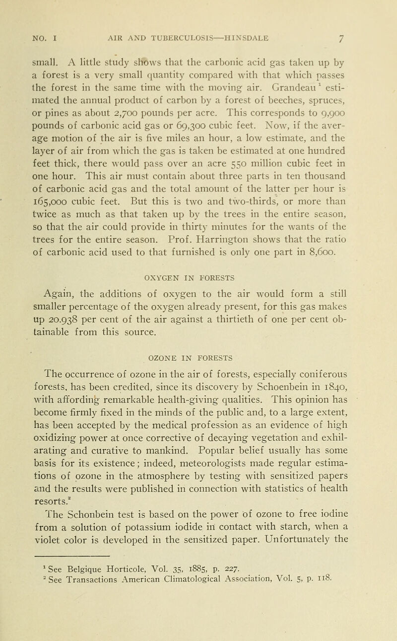 small. A little study shows that the carbonic acid gas taken up by a forest is a very small quantity compared with that which passes the forest in the same time with the moving air. Grandeau 1 esti- mated the annual product of carbon by a forest of beeches, spruces, or pines as about 2,700 pounds per acre. This corresponds to 9,900 pounds of carbonic acid gas or 69,300 cubic feet. Now, if the aver- age motion of the air is five miles an hour, a low estimate, and the layer of air from which the gas is taken be estimated at one hundred feet thick, there would pass over an acre 550 million cubic feet in one hour. This air must contain about three parts in ten thousand of carbonic acid gas and the total amount of the latter per hour is 165,000 cubic feet. But this is two and two-thirds, or more than twice as much as that taken up by the trees in the entire season, so that the air could provide in thirty minutes for the wants of the trees for the entire season. Prof. Harrington shows that the ratio of carbonic acid used to that furnished is only one part in 8,600. OXYGEN IN FORESTS Again, the additions of oxygen to the air would form a still smaller percentage of the oxygen already present, for this gas makes up 20.938 per cent of the air against a thirtieth of one per cent ob- tainable from this source. OZONE IN FORESTS The occurrence of ozone in the air of forests, especially coniferous forests, has been credited, since its discovery by Schoenbein in 1840, with affording remarkable health-giving qualities. This opinion has become firmly fixed in the minds of the public and, to a large extent, has been accepted by the medical profession as an evidence of high oxidizing power at once corrective of decaying vegetation and exhil- arating and curative to mankind. Popular belief usually has some basis for its existence; indeed, meteorologists made regular estima- tions of ozone in the atmosphere by testing with sensitized papers and the results were published in connection with statistics of health resorts.2 The Schonbein test is based on the power of ozone to free iodine from a solution of potassium iodide in contact with starch, when a violet color is developed in the sensitized paper. Unfortunately the aSee Belgique Horticole, Vol. 35, 1885, p. 227.